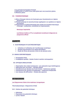 4. Le principe de Huygens Fresnel
   5. Diffraction à l'infini d'une onde plane par une ouverture plane.
   6. Réseaux plans


III – THERMODYNAMIQUE

   1. Bilan d'énergie interne et d'entropie pour écoulements en régime
       permanent
   2. Premier principe et second principe appliqués à un système en régime
       permanent
   3. Présentation et phénoménologie des modes de transfert thermique
       d'énergie : conduction, convection et rayonnement.


           Remarque importante


           Les thèmes traités en TP un complément constituent intégrante du
           programme officiel




TP PHYSIQUE

 I- ELECTRONIQUE ET ELECTROCINETIQUE

       •    Initiation à l'utilisation de l'oscilloscope numérique
       •    Analyse Harmonique d'un signal périodique
       •    Etude de filtres de premier ordre et de second ordre


II- ONDES CENTIMETRIQUES

   • Propagation libre
   • Propagation guidée : Guide d'onde à section rectangulaire

 III- OPTIQUE ONDULATOIRE

   •   Polarisation des ondes lumineuses : par polaroïd et par biréfringence
   •   Diffraction par une fente – Filtrage spatial
   •   Interférence par division de front d'onde – Cohérence spatiale
   •   Interférence par division d'amplitudes – Cohérence temporelle
   •   Les réseaux de diffraction – Etudes des spectres




CHIMIE INORGANIQUE


Les Diagrammes d'état et les matériaux inorganiques


Thermodynamique : Diagramme d'état


Ch I : Notion de potentiel chimique

   • Définition
   • Expression du potentiel chimique
   • Loi de Raoult
 