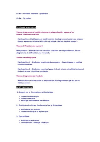 Ch III : Courbes intensité – potentiel


Ch IV : Corrosion




TP - CHIMIE INORGANIQUE

Thème : Diagramme d'équilibre isobare de phases liquide- vapeur d'un
binaire Totalement miscible


 Manipulation : Etablissement expérimental du diagramme isobare de phases
 liquide vapeur du binaire H2O-HCI (ou HNO3 : Notion d'azéotropique).


Thème : Diffraction des rayons X


Manipulation : Identification d'un solide cristallin par dépouillement de son
diagramme de diffraction des rayons X.


Thème : cristallographie


 Manipulation 1 : Etude des empilements compacts : Assemblages et mailles
 conventionnelles.


 Manipulation 2 : Etude des modèles types de la structure cristalline ionique et
 de la structure cristalline covalente.


Thème : Diagramme de Pourbaix


 Manipulation : Construction et exploitation du diagramme E-pH du fer en
 milieu aqueux.


A/ STI – MECANIQUE:

1- Rappel sur la Cinématique et la statique :

   • Torseur cinématique
   • Torseur statique
   • Principe fondamental de statique

2- Cinétique et principe fondamental de la dynamique

   • Géométrie des masses
   • Torseur cinétique et dynamique

3- Energétique :

   • Puissances et travail
   • Théorème de l'énergie cinétique
 