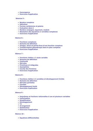 • Convergence
   • Exercices d'application

Séances 5 :

   •   Nombre complexe
   •   Définition
   •   Formes cartésienne et polaire
   •   Evaluation dans C
   •   Nombre conjugué, argument, module
   •   Résolution des équations à variables complexes
   •   Exercices d'application


Séance 6 :

   •   Fonctions complexes
   •   Domaine de définition
   •   Images, zéros et points fixes d'une fonction complexe
   •   Transformation géométrique dans le plan complexe
   •   Exercices d'application


Séance 7 :

   •   Fonctions réelles a 1 seule variable
   •   Domaine de définition
   •   Continuité
   •   Dérivées
   •   Primitives et intégrales
   •   Asymptotes
   •   Courbe des fonctions
   •   Exercices d'application


Séance 8 :

   •   Fonctions réelles à 2 variables et développement limités
   •   Domaine de définition
   •   Dérivées partielles
   •   Courbes
   •   Développement limité
   •   Exercices d'apllication


Séance 9 :

   •   Polynômes et fractions rationnelles à une et plusieurs variables
   •   Factorisation
   •   Simplification
   •   Développement
   •   Tri
   •   Arrangement
   •   Substitution
   •   Exercices d'application


Séance 10 :

   • Equations différentielles
 