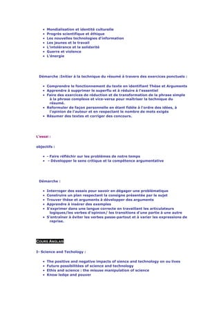 •   Mondialisation et identité culturelle
    •   Progrès scientifique et éthique
    •   Les nouvelles technologies d'information
    •   Les jeunes et le travail
    •   L'intolérance et la solidarité
    •   Guerre et violence
    •   L'énergie




 Démarche :Initier à la technique du résumé à travers des exercices ponctuels :

    • Comprendre le fonctionnement du texte en identifiant Thèse et Arguments
    • Apprendre à supprimer le superflu et à réduire à l'essentiel
    • Faire des exercices de réduction et de transformation de la phrase simple
       à la phrase complexe et vice-versa pour maîtriser la technique du
       résumé.
    • Reformuler de façon personnelle en étant fidèle à l'ordre des idées, à
       l'opinion de l'auteur et en respectant le nombre de mots exigés
    • Résumer des textes et corriger des concours.




L'essai :


objectifs :

    • - Faire réfléchir sur les problèmes de notre temps
    • - Développer le sens critique et la compétence argumentative




 Démarche :

    • Interroger des essais pour savoir en dégager une problématique
    • Construire un plan respectant la consigne présentée par le sujet
    • Trouver thèse et arguments à développer des arguments
    • Apprendre à insérer des exemples
    • S'exprimer dans une langue correcte en travaillant les articulateurs
       logiques/les verbes d'opinion/ les transitions d'une partie à une autre
    • S'entraîner à éviter les verbes passe-partout et à varier les expressions de
       reprise.




COURS ANGLAIS

I- Science and Techology :

    •   The positive and negative impacts of sience and technology on ou lives
    •   Future possibilitées of science and technology
    •   Ethis and science : the misuse manipulation of science
    •   Know ledqe and pouver
 