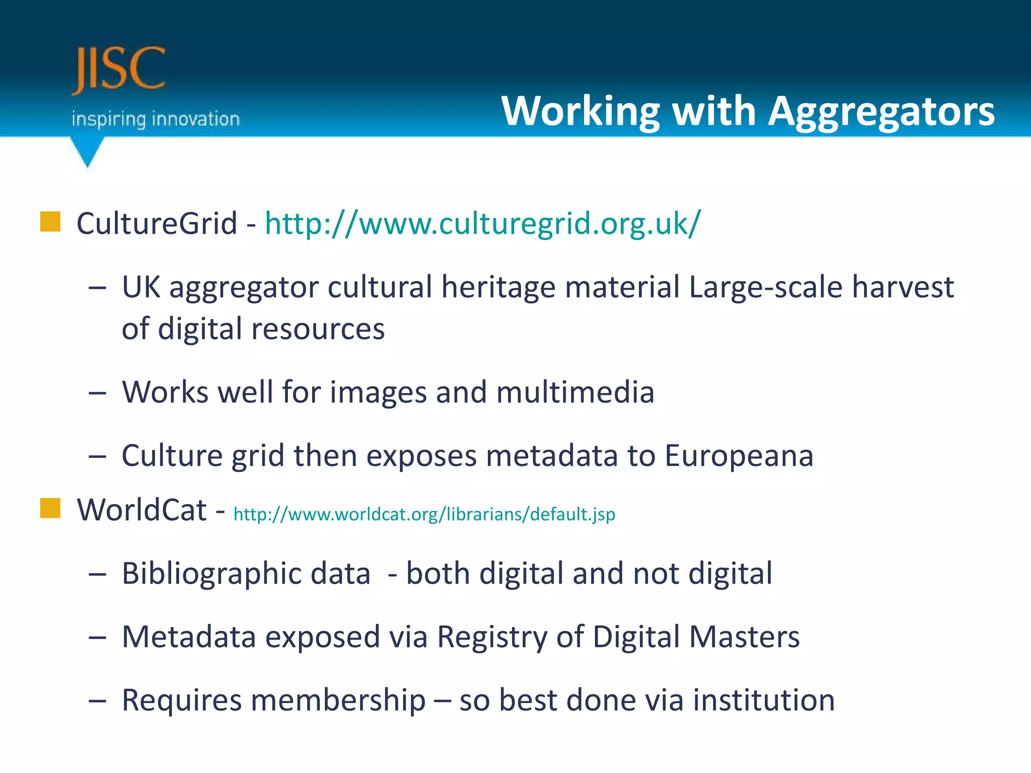 Working with Aggregators CultureGrid -  http://www.culturegrid.org.uk/ UK aggregator cultural heritage material Large-scale harvest of digital resources Works well for images and multimedia Culture grid then exposes metadata to Europeana WorldCat -  http://www.worldcat.org/librarians/default.jsp Bibliographic data  - both digital and not digital  Metadata exposed via Registry of Digital Masters Requires membership – so best done via institution 