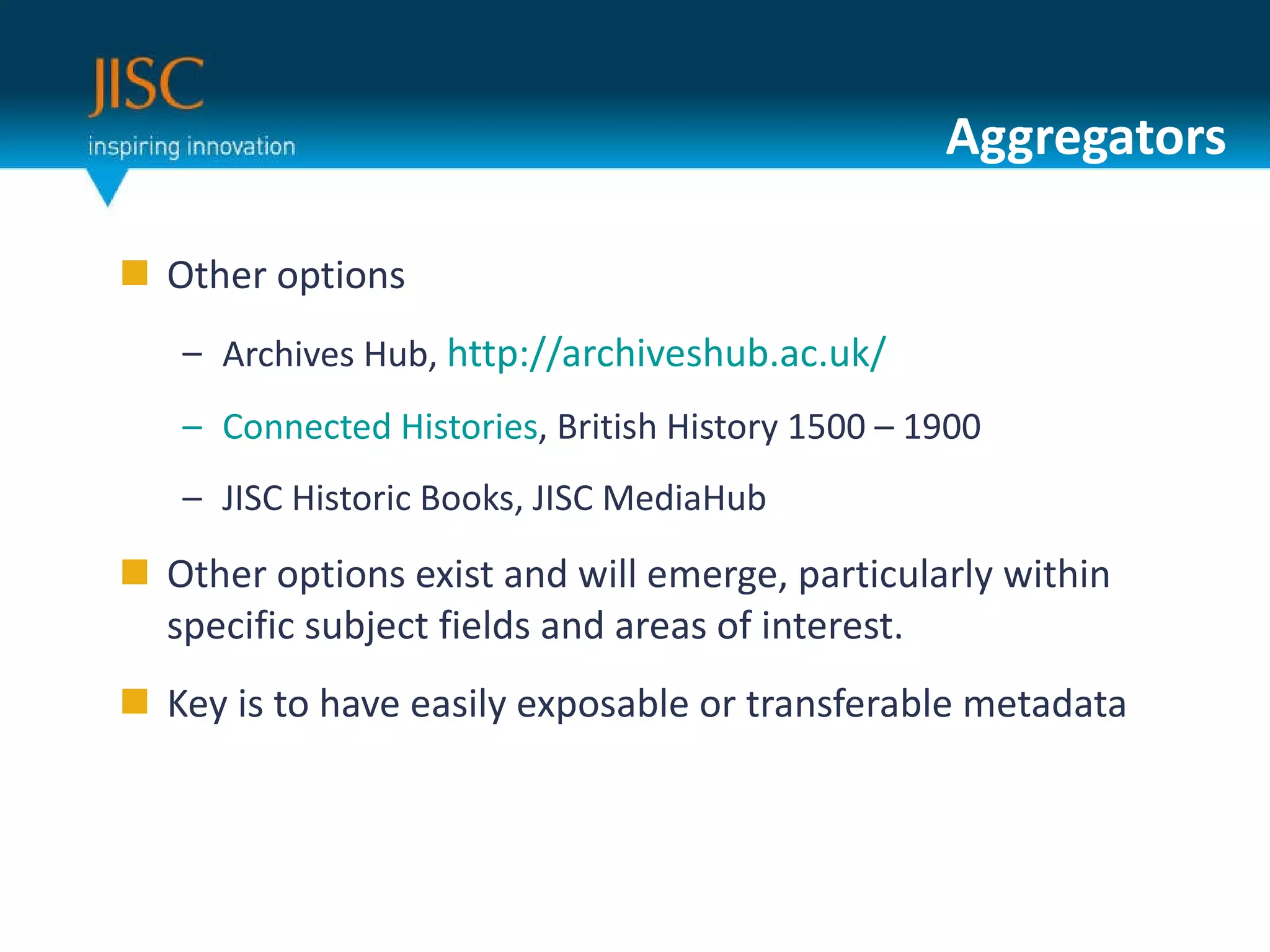 Aggregators Other options Archives Hub,  http://archiveshub.ac.uk/ Connected Histories , British History 1500 – 1900 JISC Historic Books, JISC MediaHub Other options exist and will emerge, particularly within specific subject fields and areas of interest.  Key is to have easily exposable or transferable metadata 