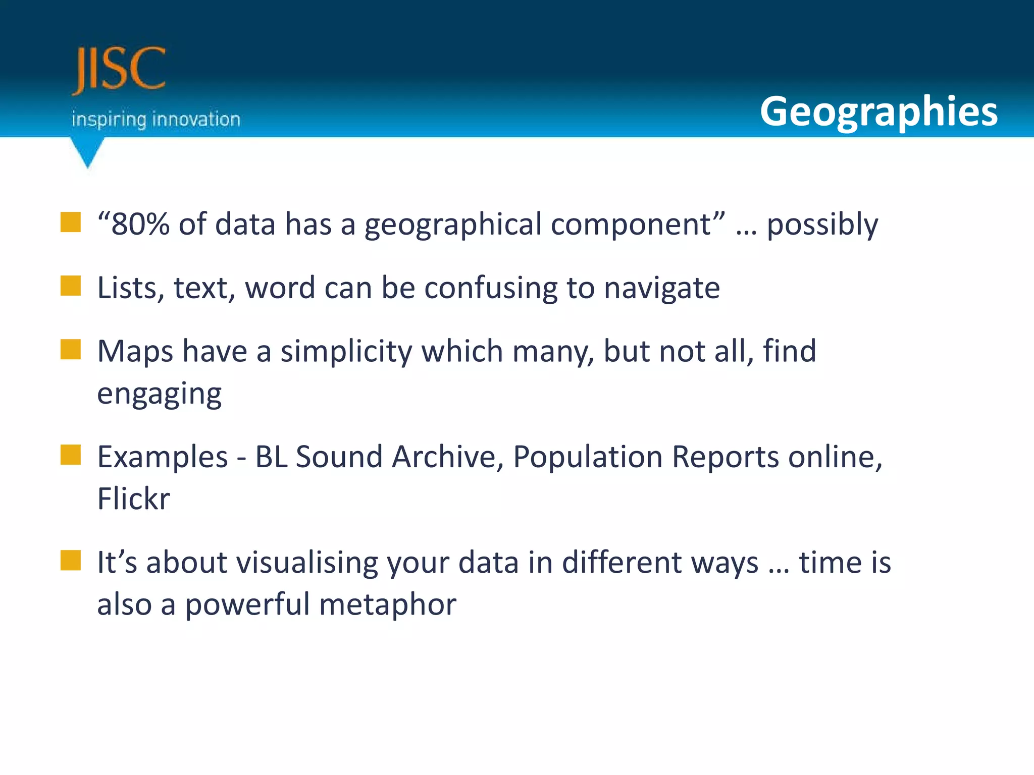 Geographies “ 80% of data has a geographical component” … possibly Lists, text, word can be confusing to navigate Maps have a simplicity which many, but not all, find engaging Examples - BL Sound Archive, Population Reports online, Flickr It’s about visualising your data in different ways … time is also a powerful metaphor 