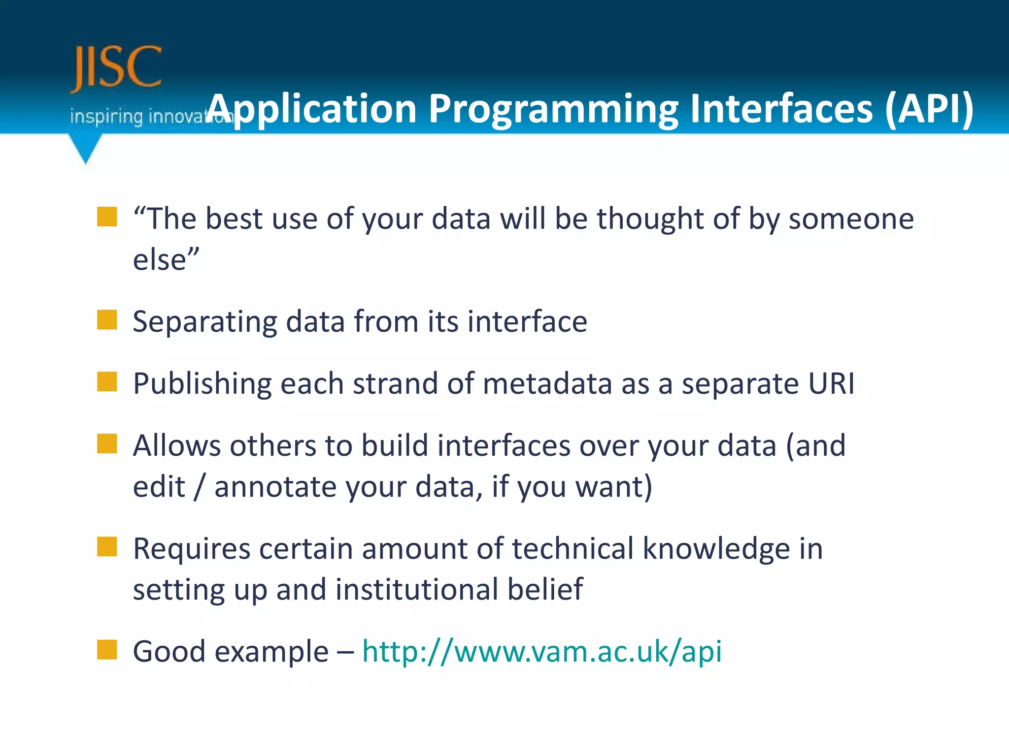 Application Programming Interfaces (API) “ The best use of your data will be thought of by someone else” Separating data from its interface Publishing each strand of metadata as a separate URI Allows others to build interfaces over your data (and edit / annotate your data, if you want) Requires certain amount of technical knowledge in setting up and institutional belief Good example –  http://www.vam.ac.uk/api 