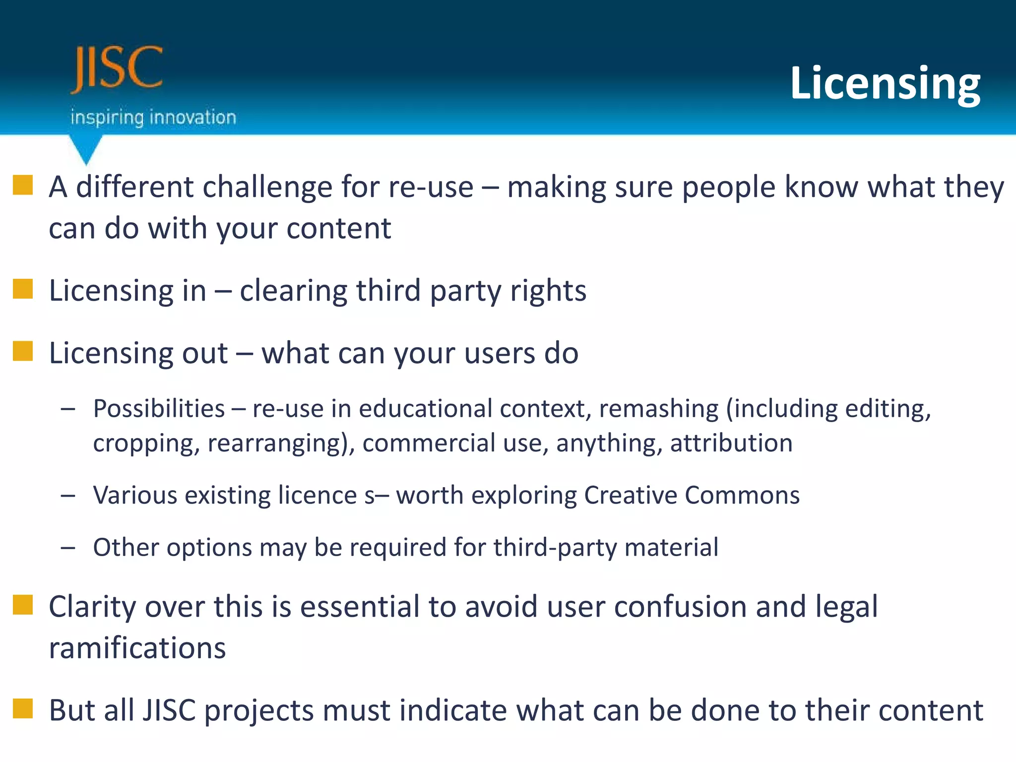 Licensing A different challenge for re-use – making sure people know what they can do with your content Licensing in – clearing third party rights Licensing out – what can your users do Possibilities – re-use in educational context, remashing (including editing, cropping, rearranging), commercial use, anything, attribution Various existing licence s– worth exploring Creative Commons Other options may be required for third-party material Clarity over this is essential to avoid user confusion and legal ramifications But all JISC projects must indicate what can be done to their content 
