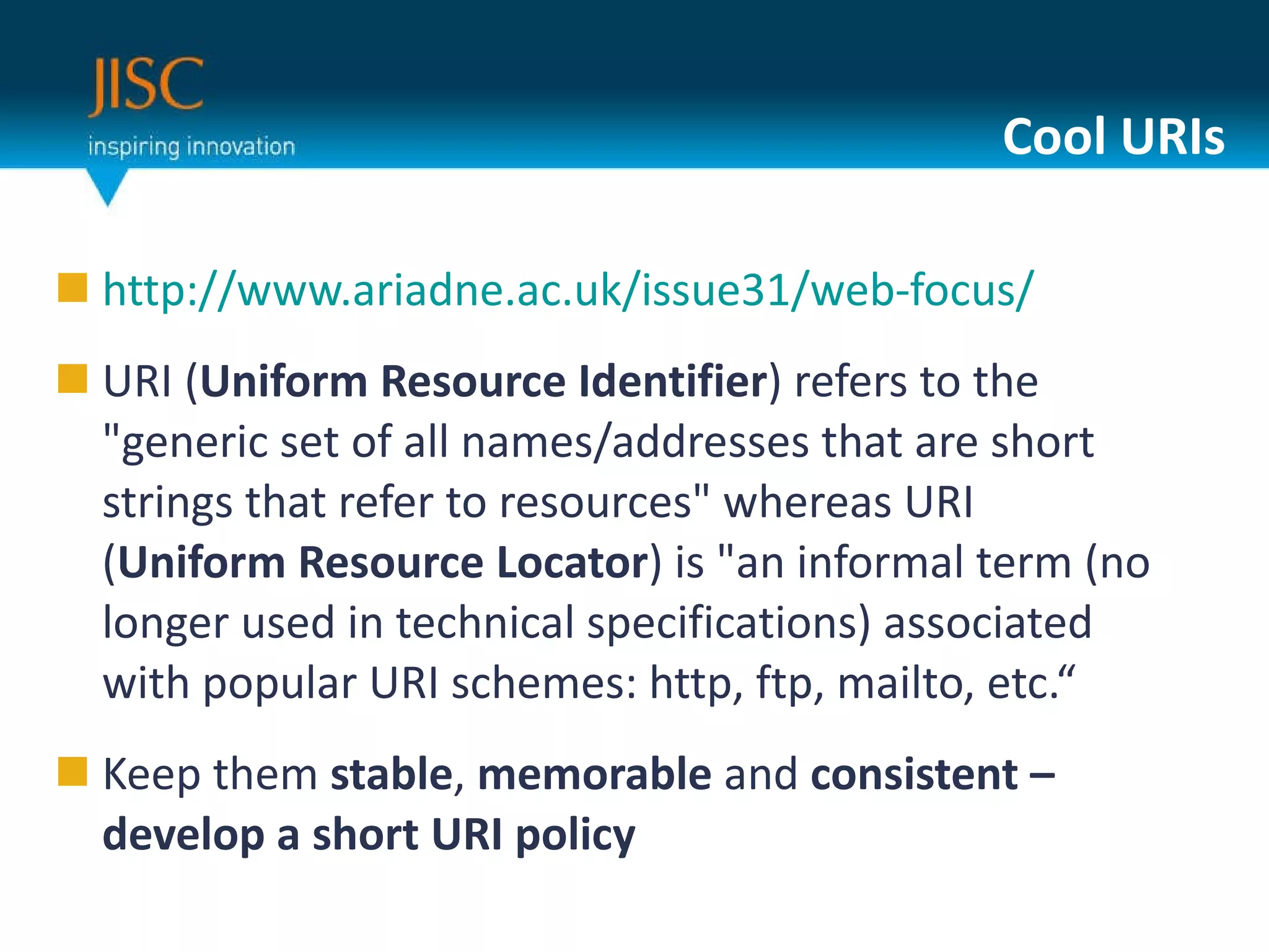 Cool URIs http://www.ariadne.ac.uk/issue31/web-focus/ URI ( Uniform Resource Identifier ) refers to the "generic set of all names/addresses that are short strings that refer to resources" whereas URI ( Uniform Resource Locator ) is "an informal term (no longer used in technical specifications) associated with popular URI schemes: http, ftp, mailto, etc.“ Keep them  stable ,  memorable  and  consistent – develop a short URI policy 