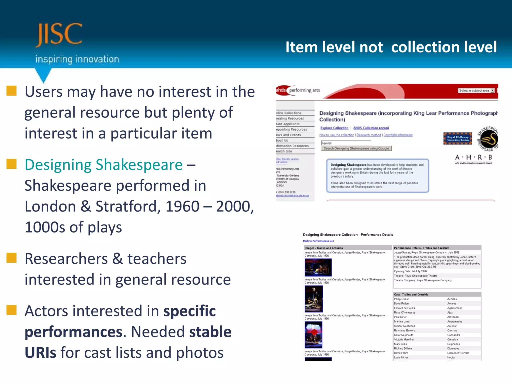 Item level not  collection level Users may have no interest in the general resource but plenty of interest in a particular item Designing Shakespeare  – Shakespeare performed in London & Stratford, 1960 – 2000, 1000s of plays Researchers & teachers interested in general resource Actors interested in  specific performances . Needed  stable URIs  for cast lists and photos 