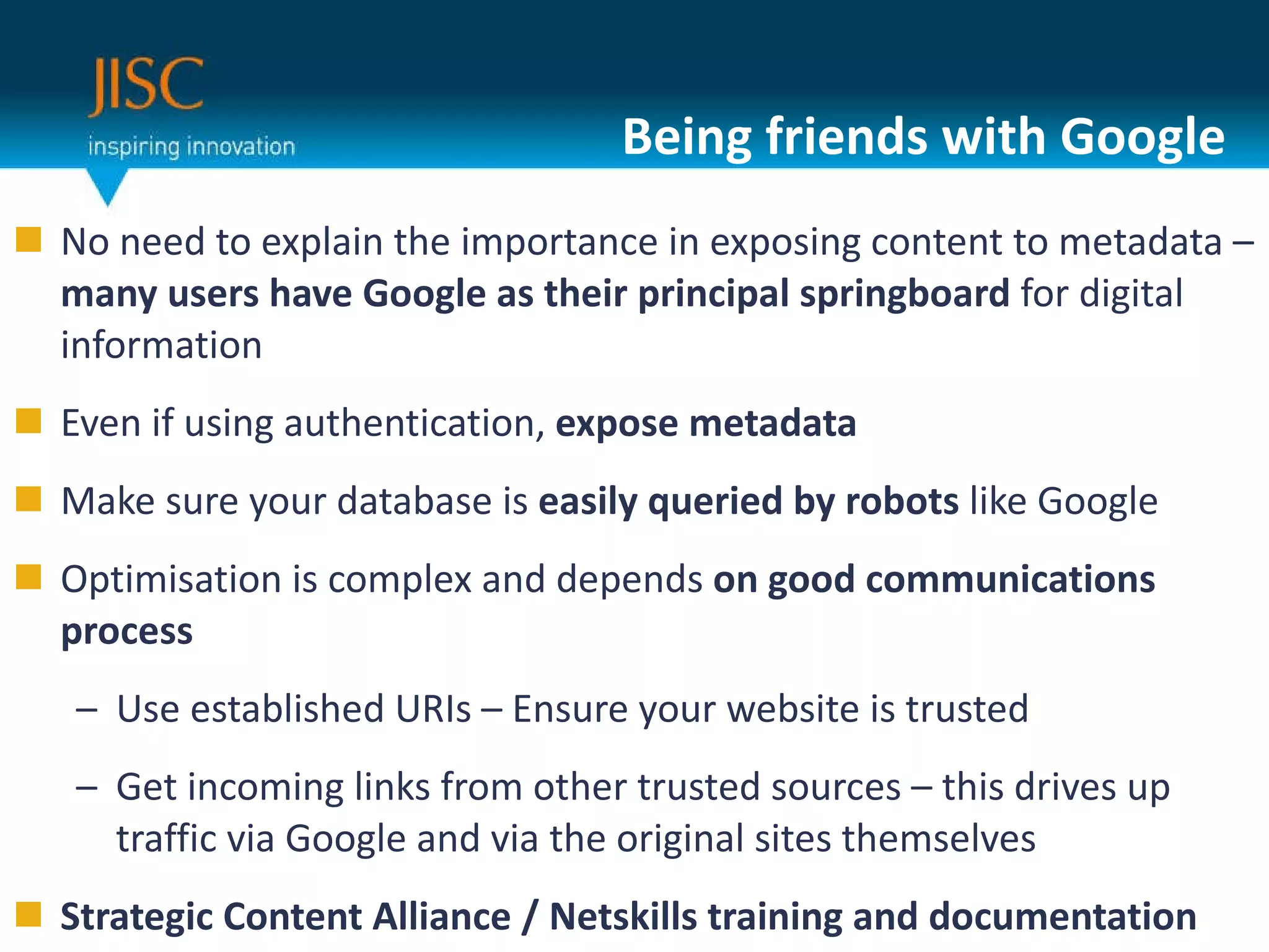 Being friends with Google No need to explain the importance in exposing content to metadata –  many users have Google as their principal springboard  for digital information Even if using authentication,  expose metadata Make sure your database is  easily queried by robots  like Google  Optimisation is complex and depends  on good communications process Use established URIs – Ensure your website is trusted Get incoming links from other trusted sources – this drives up traffic via Google and via the original sites themselves Strategic Content Alliance / Netskills training and documentation 