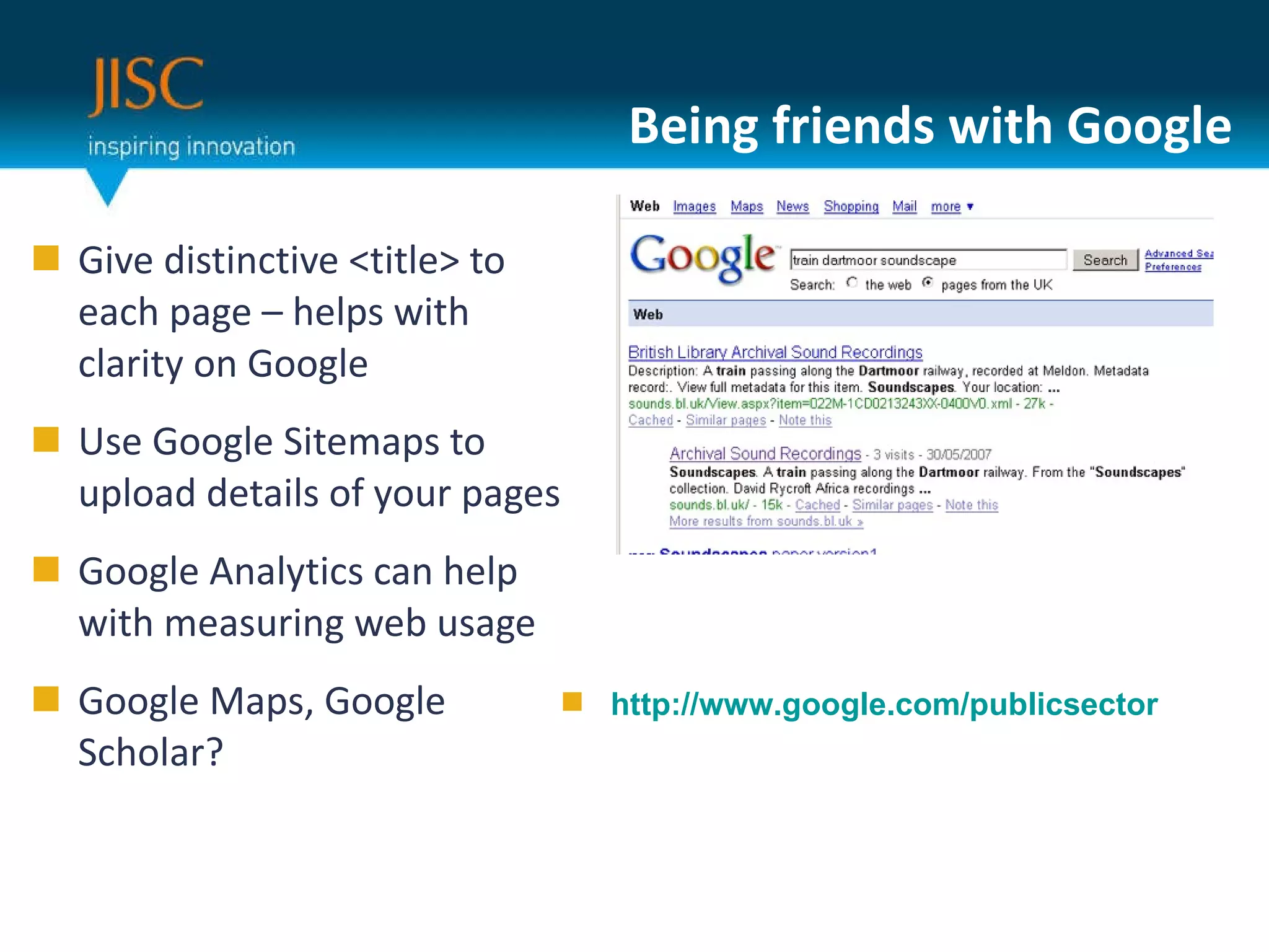 Being friends with Google Give distinctive <title> to each page – helps with clarity on Google Use Google Sitemaps to upload details of your pages Google Analytics can help with measuring web usage Google Maps, Google Scholar? http://www.google.com/publicsector 