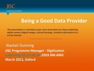 Being a Good Data Provider  Alastair Dunning JISC Programme Manager - Digitisation a.dunning AT jisc.ac.uk , 0203 006 6065 March 2011, Oxford This presentation is intended to give some brief advice for those publishing digital content (digital images, cultural heritage, scholarly information etc.) on the Internet 