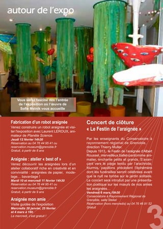 Fabrication d’un robot araignée
Venez construire un robot araignée et visi-
ter l'exposition avec Laurent LEROUX, ani-
mateur de Planète Science.
Jeudi 12 février 14h30
Réservation au 04 76 44 95 41 ou
reservation.museum@grenoble.fr
Gratuit, à partir de 8 ans
Araignée : atelier « best of »
Venez découvrir les araignées lors d’un
atelier collaboratif riche en créativité et en
convivialité : araignées de papier, mode-
lage… bavardage !
Mardi 10 et mercredi 11 février 14h30
Réservation au 04 76 44 95 41 ou
reservation.museum@grenoble.fr
Gratuit, à partir de 9 ans
Concert de clôture
« Le Festin de l’araignée »
Par les enseignants du Conservatoire à
rayonnement régional de Grenoble,
direction Thierry Muller.
Depuis 1913, le Festin de l’araignée d’Albert
Roussel, merveilleux ballet-pantomime ani-
malier, enchante petits et grands. S’avan-
çant vers le piège tendu par l’arachnide,
fourmis, papillons précèdent l’éphémère
dont les funérailles seront célébrées avant
que la nuit ne tombe sur le jardin solitaire.
Le concert sera introduit par une présenta-
tion poétique sur les mœurs de nos amies
les araignées…
Vendredi 6 mars,19h30
Conservatoire à Rayonnement Régional de
Grenoble, salle Stekel
Réservation (hors mercredis) au 04 76 46 91 52
Gratuit
Araignée mon amie
Visite guidée de l'exposition
Mercredis 28 janvier, 25 février
et 4 mars à 16h
Le mercredi, c’est gratuit !
autour de l’expo
Vous serez fasciné dès l’entrée
de l’exposition où l’œuvre de
Sofie Melník vous accueille
 