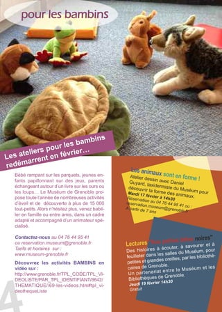 pour les bambins
Découvrez les activités BAMBINS en
vidéo sur :
http://www.grenoble.fr/TPL_CODE/TPL_VI-
DEOLISTE/PAR_TPL_IDENTIFIANT/8842/
THEMATIQUE//69-les-videos.htm#tpl_vi-
deothequeListe
Bébé rampant sur les parquets, jeunes en-
fants papillonnant sur des jeux, parents
échangeant autour d’un livre sur les ours ou
les loups… Le Muséum de Grenoble pro-
pose toute l’année de nombreuses activités
d’éveil et de découverte à plus de 15 000
tout-petits. Alors n’hésitez plus, venez babil-
ler en famille ou entre amis, dans un cadre
adapté et accompagné d’un animateur spé-
cialisé.
Contactez-nous au 04 76 44 95 41
ou reservation.museum@grenoble.fr
Tarifs et horaires sur :
www.museum-grenoble.fr
Les ateliers pour les bambins
redémarrent en février…
Les animaux sont en forme !Atelier dessin avec DanielGuyard, taxidermiste du Muséum pour
découvrir la forme des animaux.
Mardi 17 février à 14h30Réservation au 04 76 44 95 41 ou :
reservation.museum@grenoble.fr
A partir de 7 ans
Lectures "Nos petites bêtes noires"
Des histoires à écouter, à savourer et à
feuilleter dans les salles du Muséum, pour
petites et grandes oreilles, par les bibliothé-
caires de Grenoble.
Un partenariat entre le Muséum et les
Bibliothèques de Grenoble.
Jeudi 19 février 14h30
Gratuit
 