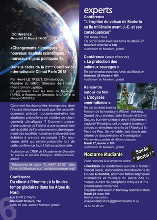 experts
Rencontre
autour du film
« L'odyssée
amérindienne »
En partenariat avec la
Maison de la montagne Allibert trekking.
Durant deux années, Julie Baudin et David
Ducoin, écrivain-cinéaste ayant initialement
exploré l’Himalaya, ont voyagé à la rencon-
tre des amérindiens vivants de l’Alaska à la
Terre de Feu. Un véritable road movie aux
allures de documentaire d’investigation
Film en deux parties de 40 mn chacune.
Mardi 27 janvier à 19h
Auditorium du Muséum, gratuit
Conférence
"L’éruption du volcan de Santorin
au IIe millénaire avant J.-C. et ses
conséquences"
Par René Treuil
En partenariat avec les Amis du Muséum
Mercredi 4 février à 18h
Auditorium du Muséum, gratuit
Conférence (sous réserve)
« La protection des
animaux sauvages »
En partenariat avec les Amis du Muséum
Mercredi 25 février à 18h
Auditorium du Muséum, gratuit
Nocturne étudiante
«Cocktail» de taxidermies suivi de « fables !
Pascal Gessi, violoncelliste des Musiciens du
Louvre Grenoble, alternera fables satyriques
animalières et musique du siècle des lu-
mières. Autant de pamphlets critiques d’une
éblouissante modernité.
En partenariat avec Un tramway nommé culture
Mardi 24 mars 19h
Gratuit, inscription :
jeveuxdelaculture@grenobleuniv.fr ou :
04 56 52 85 22
Soirée
” Mortel ! ”
Visite nocturne à la lampe de poche
Conférence
Du climat à l'Homme ; à la fin des
temps glaciaires dans les Alpes du
Nord
Par BINTZ Pierre
Mercredi 18 mars, 18h
Hôtel de ville, salon d’honneur, gratuit
Conférence
Mercredi 25 Mars à 14h30
«Changements climatiques :
nouveaux résultats scientifiques…
nouveaux enjeux politiques ?»
Dans le cadre de la 21ème
Conférence
internationale Climat Paris 2015
Par Hervé LE TREUT, Climatologue,
Membre du GIEC, Directeur de l’Institut
Pierre Simon Laplace.
En partenariat avec les Amis du Muséum*,
l'APBG, le Rectorat de Grenoble, le CRDP et le
réseau CANOPEE
Comment les économies émergentes, dont
l’impact climatique n’avait pas été scientifi-
quement anticipé, bouleversent-elles les
stratégies préventives en matière de chan-
gements climatiques ? Comment passer
d’une science de l’alerte à une science liant
vulnérabilité de l’environnement, développe-
ment des sociétés humaines et diversité des
échelles à prendre en compte ? De nou-
veaux défis qui seront présentés lors de
cette conférence tout à fait exceptionnelle.
Auditorium du CRDP de l'Académie de Grenoble
11, avenue du Général Champon, 38000 Grenoble,
gratuit
*Découvrez le cycle “CLIMAT 2015” des
Amis du Muséum sur : amisdumuseum.org/
 