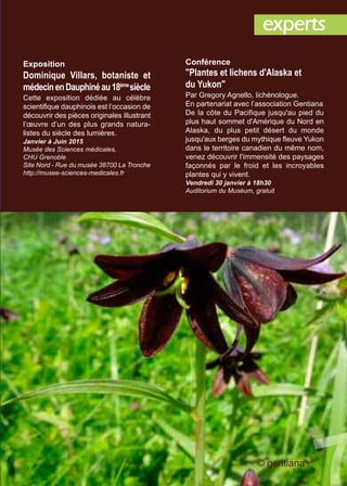 Conférence
"Plantes et lichens d'Alaska et
du Yukon"
Par Gregory Agnello, lichénologue.
En partenariat avec l’association Gentiana
De la côte du Pacifique jusqu'au pied du
plus haut sommet d'Amérique du Nord en
Alaska, du plus petit désert du monde
jusqu'aux berges du mythique fleuve Yukon
dans le territoire canadien du même nom,
venez découvrir l'immensité des paysages
façonnés par le froid et les incroyables
plantes qui y vivent.
Vendredi 30 janvier à 18h30
Auditorium du Muséum, gratuit
Exposition
Dominique Villars, botaniste et
médecinenDauphinéau18ème
siècle
Cette exposition dédiée au célèbre
scientifique dauphinois est l’occasion de
découvrir des pièces originales illustrant
l’œuvre d’un des plus grands natura-
listes du siècle des lumières.
Janvier à Juin 2015
Musée des Sciences médicales,
CHU Grenoble
Site Nord - Rue du musée 38700 La Tronche
http://musee-sciences-medicales.fr
experts
© gentiana
 