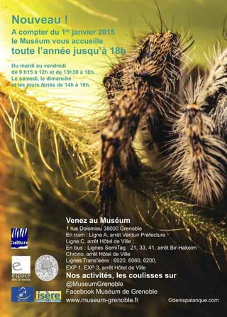 Nouveau !
A compter du 1er
janvier 2015
le Muséum vous accueille
toute l’année jusqu’à 18h
Du mardi au vendredi
de 9 h15 à 12h et de 13h30 à 18h.
Le samedi, le dimanche
et les jours fériés de 14h à 18h.
Venez au Muséum
1 rue Dolomieu 38000 Grenoble
En tram : Ligne A, arrêt Verdun Préfecture
Ligne C, arrêt Hôtel de Ville ;
En bus : Lignes SemiTag : 21, 33, 41, arrêt Bir-Hakeim
Chrono, arrêt Hôtel de Ville
Lignes Trans'isère : 6020, 6060, 6200,
EXP 1, EXP 3, arrêt Hôtel de Ville
Nos activités, les coulisses sur
@MuseumGrenoble
Facebook Muséum de Grenoble
www.museum-grenoble.fr ©denispalanque.com
 