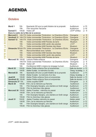 AGENDA
Octobre

VA C A N C ES TOU SSA IN T

FETE DE LA SCIENCE

Mardi 1

10h
Spectacle 2/6 ans Le petit théatre de la propreté
19h
Film rencontre Tanzanie
Samedi 5
14h30 Visite LSF
Dans le cadre de la fête de la science
Mercredi 9 14h/17h Visite commentée Thinkrotron : la Chambre d’Echo
Vendredi 11 14h/17h Visite commentée Thinkrotron : la Chambre d’Echo
Samedi 12 14h/17h Visite commentée Thinkrotron : la Chambre d’Echo
15h
Visite commentée AAM Paroles de terre
15h
Visite commentée AAM Jardin des plantes
17h
Visite commentée AAM Genèse des Alpes
Dimanche 1314h/17h Visite commentée Thinkrotron : la Chambre d’Echo
15h
Rencontre/débat avec l’artiste
15h
Visite commentée AAM Genèse des Alpes
15h
Visite commentée AAM Jardin des plantes
17h
Visite commentée AAM Paroles de terre
Mercredi 16 10h30 Lecture Petite enfance
14h/17h Visite commentée Thinkrotron : la Chambre d’Echo
14h30 Visite LSF
18h
Conférence AAM L’origine du langage humain
Mardi 22
10h30 Atelier Petite enfance Son et empreintes
14h30 Atelier Eulalie : la mémoire d’un lieu
Mercredi 23 10h
Spectacle 2/6 ans Le petit théâtre de la propreté
14h30 Atelier Eulalie : la mémoire d’un lieu
Jeudi 24
10h30 Atelier Petite enfance Sons et empreintes
Vendredi 25 10h30 Atelier Petite enfance Sons et empreintes
Dimanche 27 15h
Visite couplée ESRF
Mardi 29
14h30 Film J’ai la mémoire qui flanche
15h
Film Dzangha Sangha, une clairière en forêt vierge
15h30 Film le chercheur des glaces
Mercredi 30 10h30 Atelier Fossiles : mémoire du passé
14h30 Film J’ai la mémoire qui flanche
15h
Film Dzangha Sangha, une clairière en forêt vierge
15h30 Film le chercheur des glaces
Jeudi 31
10h30 Atelier Fossiles mémoire du passé
14h30 Film J’ai la mémoire qui flanche
15h
Film Dzangha Sangha, une clairière en forêt vierge
15h30 Film le chercheur des glaces

J D P* : Jardin des plantes

10

Auditorium
Auditorium
J D P* et Mus

p 15
p 16
p 9

Orangerie
Orangerie
Orangerie
Muséum
JDP
Muséum
Orangerie
Auditorium
Muséum
JDP
Muséum
Orangerie
Orangerie
Muséum
Auditorium
Salle de réunion
Orang / at pédag
Auditorium
Orang / at pédag
Salle de réunion
Salle de réunion
Orangerie
Auditorium
Auditorium
Auditorium
Atelier péda’
Auditorium
Auditorium
Auditorium
Atelier péda’
Auditorium
Auditorium
Auditorium

p 6
p 8
p 8
p 8
p 8
p 8
p 6
p 6
p 8
p 8
p 8
p 15
p 6
p 9
p 16
p 15
p 6
p 15
p 6
p 15
p 15
p 6
p 12
p 12
p 12
p 7
p 12
p 12
p 12
p 7
p 12
p 12
p 12

 