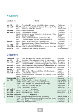 Novembre
Vendredi 1er

Férié

Mardi 5
10h
Animation 2/6 ans Le petit théâtre de la propreté
Mercredi 6 14h/17h Visite commentée Thinkrotron : la Chambre d’Echo
15h
Atelier La ronde des fossiles
Mercredi 13 14h/17h Visite commentée
Mercredi 20 10h30 Lecture Petite enfance
14h/17h Visite commentée Thinkrotron : la Chambre d’Echo
14h30 Conférence CRDP
14h30 Visite LSF Thinkrotron la Chambre d’Echo
18h
Conférence AAM Vercors, terre préhistorique
Samedi 23 14h30 Visite LSF Thinkrotron la Chambre d’Echo
14h
Conférence Laurent Mulot et Thierry Hoquet, philosophe
Mardi 26
19h
Film / rencontre Madagascar
Mercredi 27 14h/17h Visite commentée Thinkrotron : la Chambre d’Echo
Jeudi 28
19h
Visite nocturne «Spécial étudiants»

Auditorium
Orangerie
Atelier péda’
Orangerie
Orangerie
Orangerie
CRDP
Orangerie
Auditorium
Orangerie
Orangerie
Auditorium
Orangerie
Muséum/Orang

p 15
p 6
p 7
p 6
p 15
p 6
p 16
p 7
p 16
p 7
p 6
p 16
p 6
p 7

Dimanche 1 15h
Visite couplée ESFR (samedi 30novembre)
Orangerie
Mardi 3
10h
Animation 2/6 ans Le petit théâtre de la propretté
Auditorium
Mercredi 4 14h/17h Visite commentée Thinkrotron : la Chambre d’Echo Orangerie
18h
Conférence AAM Evolution démographique mondiale Auditorium
Vendredi 6 18h30 Film documentaire Les bryophytes, ces plantes secrètes qui... Auditorium
Mercredi 11 14h/17h Visite commentée Thinkrotron : la Chambre d’Echo Orangerie
Samedi 14 14h30 Visite LSF
Muséum
Mardi 17
18h
Table ronde : A.Damani, L.Mulot et H.Chneiweiss
Musée
Mercredi 18 10h30 Lecture Petite enfance
Orangerie
14h/17h Visite commentée Thinkrotron : la Chambre d’Echo Orangerie
14h30 Visite LSF
Muséum
Dimanche 22 15h
Visite couplée ESFR
Orangerie
Mardi 24
10h30 Atelier Fossiles : mémoire du passé
Atelier péda’
10h30 Atelier Petite enfance Sons et empreintes
Salle de réunion
14h30 Film Dzangha, une clairière en forêt vierge
Auditorium
15h
Film Qu’y a-t-il dans une noix?
Auditorium
15h30 Film Histoire d’huîtres
Auditorium
Mercredi 25
fermeture
Jeudi 26
14h30 Atelier Mémoire à la noix!
Atelier péda’
Vendredi 27 14h30 Atelier Mémoire à la noix!
Atelier péda’
Mercredi 1er janvier
fermeture
Vendredi 3 10h30 Atelier Petite enfance Sons et empreintes
Salle de réunion
14h30 Film Dzangha Sangha, une clairière en forêt vierge Auditorium
15h
Film Qu’y a-t-il dans une noix?
Auditorium
15h30 Film Histoire d’huîtres
Auditorium

p 6
p 15
p 6
p 16
p 12
p 6
p 9
p 6
p 15
p 6
p 9
p 6
p 7
p 15
p 12
p 12
p 12

VA C A N C E S N OÊ L

Décembre

11

p 7
p 7
p 15
p 12
p 12
p 12

 