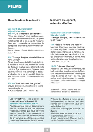 FILMS
Mémoire d'éléphant,
mémoire d'huître

Un écho dans la mémoire
Les mardi 29, mercredi 30
et jeudi 31 octobre
14h30 "J'ai la mémoire qui flanche"
"C'est pas sorcier" nous explique comment fonctionne notre mémoire, ce qu’est
l’intelligence et si on peut la mesurer.
Pour tout comprendre de la question, ils
sont partis explorer leurs souvenirs d’enfance...

Mardi 24 décembre et vendredi
3 janvier 14h30
"Dzanga Sangha, une clairière en
forêt vierge"
15h "Qu'y a t'il dans une noix ?"
Mémoire d'hommes, mémoire d'arbres :
la luciole enquête à l'intérieur d'une noix
de Grenoble. Rongeurs et hommes raffolent des noix, cet excellent fruit sec
qui présente de nombreux atouts. Une
série éducative pour les plus jeunes.

Pascal Léonard - France télévision distribution
2000 - 26 '

15h "Dzanga Sangha, une clairière en
forêt vierge"
Film à la mémoire de l'éléphant de forêt,
à travers le récit d'une journée de la vie
de Tapoum, le plus jeune éléphant de la
clairière. Âgé de deux mois, Tapoum vient
pour la première fois à Dzanga et découvre les lois de la vie en société. Marie-Hé-

Cap Canal - 2002 - 13 '

15h30 "Histoire d'huitres"
Associé à une mauvaise mémoire, les
huîtres sont de tous les menus de fêtes.
Une longue histoire de ces mollusques
entre hommes et mer : sa vie, ses
perles, sur toutes les côtes du monde.

lène Baconnet - 1997 - Ecomédia / France2 /
C+ - 26 '

MD Montel - Zeaux Prod / France3 / Triangle
Prod. - 52 '

15h30 - "Le Chercheur des glaces"
Claude Lorius en Antarctique et la mémoire des glaces.

Auditorium - Gratuit - A partir de 6 ans
Dans la limite des places disponibles

K.W. Chambenoit - 2007 - France - 50 '

Les bryophytes, ces plantes secrètes qui nous entourent 31'
Vendredi 6 décembre à 18h30
Pour la première fois, un documentaire
dévoile certains secrets des mousses
végétales, plantes que nous côtoyons
chaque jour et dont nous ignorons souvent tout. Pourtant les 26 000 espèces
de bryophytes répertoriées à ce jour
jouent un rôle essentiel dans la nature.

Philippe De Zuttere a voué sa vie
presqu’entière à l’étude de ces
plantes que sa fondation veut faire
sortir de l’ombre.
Fondation bryologique Philippe De
Zuterre
Réalisateur Benoit huc, Anne et Luc Noël
en partenariat avec Gentiana
Gratuit - auditorium du Muséum (entrée
rue des Dauphins, côté Rectorat)

12

 