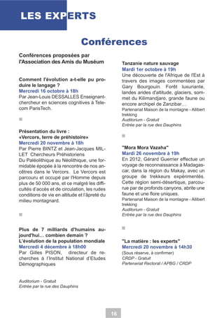 LES EXPERTS
Conférences
Conférences proposées par
l'Association des Amis du Muséum

Tanzanie nature sauvage
Mardi 1er octobre à 19h
Une découverte de l'Afrique de l'Est à
travers des images commentées par
Gary Bourgouin. Forêt luxuriante,
landes arides d'altitude, glaciers, sommet du Kilimandjaro, grande faune ou
encore archipel de Zanzibar…

Comment l'évolution a-t-elle pu produire le langage ?
Mercredi 16 octobre à 18h
Par Jean-Louis DESSALLES Enseignantchercheur en sciences cognitives à Telecom ParisTech.

Partenariat Maison de la montagne - Allibert
trekking
Auditorium - Gratuit
Entrée par la rue des Dauphins

Présentation du livre :
«Vercors, terre de préhistoire»
Mercredi 20 novembre à 18h
Par Pierre BINTZ et Jean-Jacques MILLET Chercheurs Préhistoriens
Du Paléolithique au Néolithique, une formidable épopée à la rencontre de nos ancêtres dans le Vercors. Le Vercors est
parcouru et occupé par l'Homme depuis
plus de 50 000 ans, et ce malgré les difficultés d’accès et de circulation, les rudes
conditions de vie en altitude et l’âpreté du
milieu montagnard.

"Mora Mora Vazaha"
Mardi 26 novembre à 19h
En 2012, Gérard Guerrier effectue un
voyage de reconnaissance à Madagascar, dans la région du Makay, avec un
groupe de trekkeurs expérimentés.
Cette région semi-désertique, parcourue par de profonds canyons, abrite une
faune et une flore uniques.
Partenariat Maison de la montagne - Allibert
trekking
Auditorium - Gratuit
Entrée par la rue des Dauphins

Plus de 7 milliards d'humains aujourd'hui… combien demain ?
L’évolution de la population mondiale
Mercredi 4 décembre à 18h00
Par Gilles PISON, directeur de recherches à l’Institut National d’Etudes
Démographiques

"La matière : les experts"
Mercredi 20 novembre à 14h30
(Sous réserve, à confirmer)
CRDP - Gratuit
Partenariat Rectorat / APBG / CRDP

Auditorium - Gratuit
Entrée par la rue des Dauphins

16

 