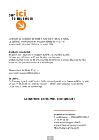 Du mardi au vendredi de 9h15 à 12h et de 13h30 à 17h30
Le samedi, le dimanche et les jours fériés de 14 à 18h
fermeture le 25 décembre 2013 et le 1er janvier 2014

J’achète mon billet
3 € (plein tarif) pour tout le muséum durant «La Chambre d’Echo»
2 € pour les 18/25 ans, + 65 ans, familles nombreuses
Gratuit pour les moins de 18 ans, pour les demandeurs d’emploi, titulaires du RSA
ou personnes possédant une carte «handicap».

Réservations 04 76 44 95 41 ou
reservation.museum@grenoble.fr

Je viens…
En Tramway ligne A, arrêt Verdun Préfecture ou ligne C, arrêt Grenoble Hôtel de Ville
En Bus n° 21, 33 et 41 : arrêt Bir-Hakeim - 6020 : arrêt Grenoble Hôtel de Ville
Ou en vélo, à pieds, en covoiturage.

Le mercredi après-midi, c’est gratuit !

Muséum de Grenoble
1 rue Dolomieu - 38000 GRENOBLE
04 76 44 05 35

www.museum-grenoble.fr
www.echosciences-grenoble.fr
http://culture.grenoble.fr

19

 