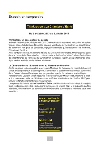 Exposition temporaire
Thinkrotron : La Chambre d'Echo
Du 5 octobre 2013 au 5 janvier 2014
Thinkrotron, un accélérateur de pensée
Invité en résidence en 2012 par le CCSTI Grenoble - La Casemate à rencontrer les scientifiques et des habitants de Grenoble, Laurent Mulot crée le Thinkrotron, un accélérateur
de pensée et non plus de particules, triptyque artistique qui questionne « la mémoire,
l’Histoire et l’oubli ».
Ainsi sont présentés La Chambre d’Écho au Muséum de Grenoble, Mnémosyne à Lyon
dans le cadre de la Biennale d’art contemporain, et 844 m d’art, clin d’œil aux 844 mètres
de circonférence de l’anneau du Synchrotron européen - ESRF, une performance artistique inédite réalisée par le visiteur lui-même.
La Chambre d’écho : Laurent Mulot au Muséum de Grenoble
Après plusieurs visites dans les réserves du Muséum de Grenoble, le regard de Laurent
Mulot, artiste généreux et cosmopolite, s’arrête sur la collection des animaux conservés
dans l’alcool et caractérisés par leur progressive « perte de mémoire » scientifique.
Parallèlement, Laurent Mulot découvre le neurocomputer MIND 1024, machine à interaction neuronale dotée de 1024 neurones artificiels et utilisée entre 1992 et 1997 pour
simuler le fonctionnement du cerveau humain.
La réponse de l’artiste est la Chambre d’écho, une installation où trois rêves échangent
leurs récits respectifs : les « collections humides », le « Mind 1024 » et la parole, parfois
hésitante, d’habitants et de scientifiques de Grenoble sur ce que la mémoire veut bien
raconter…

une exposition de
LAURENT MULOT
5 octobre 2013
5 janvier 2014

MUSEUM
1, rue Dolomieu
38000 Grenoble.
WWW.THINKROTRON.COM

3

 