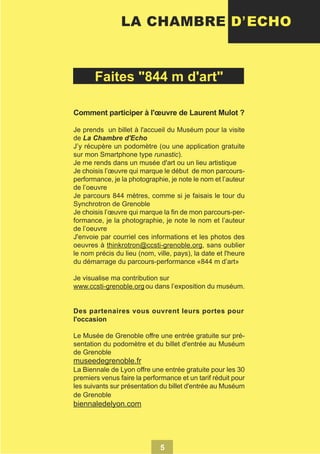 LA CHAMBRE D’ ECHO

Faites "844 m d'art"
Comment participer à l'œuvre de Laurent Mulot ?
Je prends un billet à l'accueil du Muséum pour la visite
de La Chambre d'Echo
J’y récupère un podomètre (ou une application gratuite
sur mon Smartphone type runastic).
Je me rends dans un musée d'art ou un lieu artistique
Je choisis l’œuvre qui marque le début de mon parcoursperformance, je la photographie, je note le nom et l’auteur
de l’oeuvre
Je parcours 844 mètres, comme si je faisais le tour du
Synchrotron de Grenoble
Je choisis l’œuvre qui marque la fin de mon parcours-performance, je la photographie, je note le nom et l’auteur
de l’oeuvre
J'envoie par courriel ces informations et les photos des
oeuvres à thinkrotron@ccsti-grenoble.org, sans oublier
le nom précis du lieu (nom, ville, pays), la date et l'heure
du démarrage du parcours-performance «844 m d’art»
Je visualise ma contribution sur
www.ccsti-grenoble.org ou dans l’exposition du muséum.
Des partenaires vous ouvrent leurs portes pour
l'occasion
Le Musée de Grenoble offre une entrée gratuite sur présentation du podomètre et du billet d'entrée au Muséum
de Grenoble

museedegrenoble.fr
La Biennale de Lyon offre une entrée gratuite pour les 30
premiers venus faire la performance et un tarif réduit pour
les suivants sur présentation du billet d'entrée au Muséum
de Grenoble

biennaledelyon.com

5

 