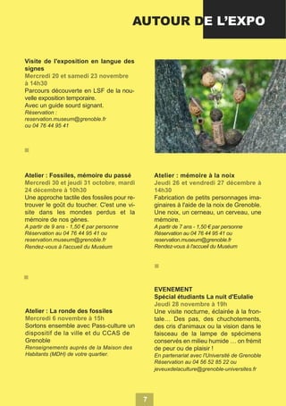 AUTOUR DE L’EXPO
Visite de l'exposition en langue des
signes
Parcours découverte en LSF de la nouvelle exposition temporaire.
Avec un guide sourd signant.
Réservation :
reservation.museum@grenoble.fr
ou 04 76 44 95 41

Atelier : Fossiles, mémoire du passé

Atelier : mémoire à la noix

Une approche tactile des fossiles pour retrouver le goût du toucher. C'est une visite dans les mondes perdus et la
mémoire de nos gènes.

Fabrication de petits personnages imaginaires à l'aide de la noix de Grenoble.
Une noix, un cerneau, un cerveau, une
mémoire.

A partir de 9 ans - 1,50 € par personne
Réservation au 04 76 44 95 41 ou
reservation.museum@grenoble.fr
Rendez-vous à l'accueil du Muséum

A partir de 7 ans - 1,50 € par personne
Réservation au 04 76 44 95 41 ou
reservation.museum@grenoble.fr
Rendez-vous à l'accueil du Muséum

EVENEMENT
Spécial étudiants La nuit d'Eulalie
Atelier : La ronde des fossiles

Une visite nocturne, éclairée à la frontale… Des pas, des chuchotements,
des cris d'animaux ou la vision dans le
faisceau de la lampe de spécimens
conservés en milieu humide … on frémit
de peur ou de plaisir !

Sortons ensemble avec Pass-culture un
dispositif de la ville et du CCAS de
Grenoble
Renseignements auprès de la Maison des
Habitants (MDH) de votre quartier.

En partenariat avec l'Université de Grenoble
Réservation au 04 56 52 85 22 ou
jeveuxdelaculture@grenoble-universites.fr

7

 