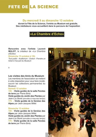 FETE DE LA SCIENCE
Du mercredi 9 au dimanche 13 octobre
durant la Fête de la Science, l'entrée au Muséum est gratuite.
Des médiateurs vous accueillent dans le parcours de l’exposition

«La Chambre d’Echo»

Rencontre avec l'artiste Laurent
MULOT, le créateur de «La Chambre
d’Echo»
Dimanche 13 octobre à 15h
Tout public - Auditorium - Gratuit - Prendre un
ticket à l'accueil du Muséum

Les visites des Amis du Muséum
Les membres de l'association se mettent
à votre disposition pour vous faire (re)découvrir les collections permanentes du
Muséum
Samedi 12 octobre
15h - Visite guidée de la salle Paroles
de terre par Pierre Bintz
Visite guidée du Jardin des Plantes par
Jean-Luc Borel (annulée si mauvais temps)
17h - Visite guidée de la Genèse des
Alpes par Jean-Jacques Millet
Dimanche 13 octobre
15h - Visite guidée de la Genèse des
Alpes par Jean-Jacques Millet
Visite guidée du Jardin des Plantes par
Jean-Luc Borel (annulée si mauvais temps)
17h - Visite guidée de la salle Paroles
de terre par Pierre Bintz

8

 