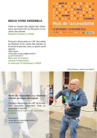 MIEUX VIVRE ENSEMBLE
Visite en langue des signes des collections permanentes du Muséum et du
Jardin des plantes
Samedi 5 octobre à 14h30
Parcours découverte en LSF des salles
du Muséum et du Jardin des plantes (si
le temps le permet), avec un guide sourd
signant.
Réservation :
reservation.museum@grenoble.fr
ou 04 76 44 95 41

Mercredi 16 octobre,
samedi 14 décembre,
et mercredi 18 décembre à 14h30
Olivier Marreau - guide sourd signant.

Visite de l'exposition «La Chambre
d'Echo» en langue des signes
Parcours découverte en LSF de la nouvelle exposition temporaire. Avec un
guide sourd signant.
Mercredi 20 et samedi 23 novembre
à 14h30
Réservation :
reservation.museum@grenoble.fr
ou 04 76 44 95 41

9

 
