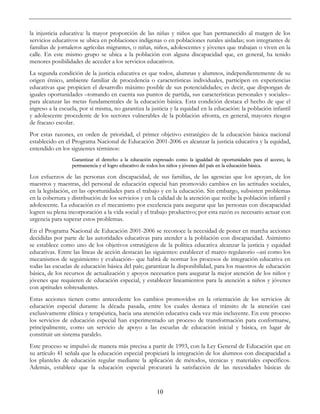 10
la injusticia educativa: la mayor proporción de las niñas y niños que han permanecido al margen de los
servicios educativos se ubica en poblaciones indígenas o en poblaciones rurales aisladas; son integrantes de
familias de jornaleros agrícolas migrantes, o niñas, niños, adolescentes y jóvenes que trabajan o viven en la
calle. En este mismo grupo se ubica a la población con alguna discapacidad que, en general, ha tenido
menores posibilidades de acceder a los servicios educativos.
La segunda condición de la justicia educativa es que todos, alumnas y alumnos, independientemente de su
origen étnico, ambiente familiar de procedencia o características individuales, participen en experiencias
educativas que propicien el desarrollo máximo posible de sus potencialidades; es decir, que dispongan de
iguales oportunidades –tomando en cuenta sus puntos de partida, sus características personales y sociales–
para alcanzar las metas fundamentales de la educación básica. Esta condición destaca el hecho de que el
ingreso a la escuela, por sí misma, no garantiza la justicia y la equidad en la educación: la población infantil
y adolescente procedente de los sectores vulnerables de la población afronta, en general, mayores riesgos
de fracaso escolar.
Por estas razones, en orden de prioridad, el primer objetivo estratégico de la educación básica nacional
establecido en el Programa Nacional de Educación 2001-2006 es alcanzar la justicia educativa y la equidad,
entendido en los siguientes términos:
Garantizar el derecho a la educación expresado como la igualdad de oportunidades para el acceso, la
permanencia y el logro educativo de todos los niños y jóvenes del país en la educación básica.
Los esfuerzos de las personas con discapacidad, de sus familias, de las agencias que los apoyan, de los
maestros y maestras, del personal de educación especial han promovido cambios en las actitudes sociales,
en la legislación, en las oportunidades para el trabajo y en la educación. Sin embargo, subsisten problemas
en la cobertura y distribución de los servicios y en la calidad de la atención que recibe la población infantil y
adolescente. La educación es el mecanismo por excelencia para asegurar que las personas con discapacidad
logren su plena incorporación a la vida social y el trabajo productivo; por esta razón es necesario actuar con
urgencia para superar estos problemas.
En el Programa Nacional de Educación 2001-2006 se reconoce la necesidad de poner en marcha acciones
decididas por parte de las autoridades educativas para atender a la población con discapacidad. Asimismo
se establece como uno de los objetivos estratégicos de la política educativa alcanzar la justicia y equidad
educativas. Entre las líneas de acción destacan las siguientes: establecer el marco regulatorio –así como los
mecanismos de seguimiento y evaluación– que habrá de normar los procesos de integración educativa en
todas las escuelas de educación básica del país; garantizar la disponibilidad, para los maestros de educación
básica, de los recursos de actualización y apoyos necesarios para asegurar la mejor atención de los niños y
jóvenes que requieren de educación especial, y establecer lineamientos para la atención a niños y jóvenes
con aptitudes sobresalientes.
Estas acciones tienen como antecedente los cambios promovidos en la orientación de los servicios de
educación especial durante la década pasada, entre los cuales destaca el tránsito de la atención casi
exclusivamente clínica y terapéutica, hacia una atención educativa cada vez más incluyente. En este proceso
los servicios de educación especial han experimentado un proceso de transformación para conformarse,
principalmente, como un servicio de apoyo a las escuelas de educación inicial y básica, en lugar de
constituir un sistema paralelo.
Este proceso se impulsó de manera más precisa a partir de 1993, con la Ley General de Educación que en
su artículo 41 señala que la educación especial propiciará la integración de los alumnos con discapacidad a
los planteles de educación regular mediante la aplicación de métodos, técnicas y materiales específicos.
Además, establece que la educación especial procurará la satisfacción de las necesidades básicas de
 