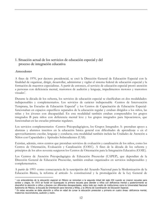12
1. Situación actual de los servicios de educación especial y del
proceso de integración educativa
Antecedentes
A fines de 1970, por decreto presidencial, se creó la Dirección General de Educación Especial con la
finalidad de organizar, dirigir, desarrollar, administrar y vigilar el sistema federal de educación especial y la
formación de maestros especialistas. A partir de entonces, el servicio de educación especial prestó atención
a personas con deficiencia mental, trastornos de audición y lenguaje, impedimentos motores y trastornos
visuales1
.
Durante la década de los ochenta, los servicios de educación especial se clasificaban en dos modalidades:
indispensables y complementarios. Los servicios de carácter indispensable -Centros de Intervención
Temprana, las Escuelas de Educación Especial2
y los Centros de Capacitación de Educación Especial-
funcionaban en espacios específicos separados de la educación regular y estaban dirigidos a los niños, las
niñas y los jóvenes con discapacidad. En esta modalidad también estaban comprendidos los grupos
integrados B para niños con deficiencia mental leve y los grupos integrados para hipoacúsicos, que
funcionaban en las escuelas primarias regulares.
Los servicios complementarios -Centros Psicopedagógicos, los Grupos Integrados A- prestaban apoyo a
alumnas y alumnos inscritos en la educación básica general con dificultades de aprendizaje o en el
aprovechamiento escolar, lenguaje y conducta; esta modalidad también incluía las Unidades de Atención a
Niños con Capacidades y Aptitudes Sobresalientes (CAS).
Existían, además, otros centros que prestaban servicios de evaluación y canalización de los niños, como los
Centros de Orientación, Evaluación y Canalización (COEC). A fines de la década de los ochenta y
principios de los años noventa surgieron los Centros de Orientación para la Integración Educativa (COIE).
Los Centros de Atención Psicopedagógica de Educación Preescolar (CAPEP), que dependían de la
Dirección General de Educación Preescolar, también estaban organizados en servicios indispensables y
complementarios.
A partir de 1993 -como consecuencia de la suscripción del Acuerdo Nacional para la Modernización de la
Educación Básica, la reforma al artículo 3o constitucional y la promulgación de la Ley General de
1
Los antecedentes de la educación especial en México se remontan a la segunda mitad del siglo XIX cuando se crearon escuelas para
sordos y ciegos. En 1915 se fundó en Guanajuato la primera escuela para atender a niños con deficiencia mental y posteriormente se
diversificó la atención a niños y jóvenes con diferentes discapacidades, sobre todo por medio de instituciones como la Universidad Nacional
Autónoma de México, la Escuela de Orientación para Varones y Niñas, y la Oficina de Coordinación de Educación Especial.
2
En estas escuelas se daba atención a niños en edad de cursar la educación preescolar y primaria en cuatro áreas: deficiencia mental,
trastornos neuromotores, audición y visión.
 