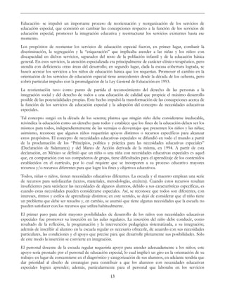 13
Educación- se impulsó un importante proceso de reorientación y reorganización de los servicios de
educación especial, que consistió en cambiar las concepciones respecto a la función de los servicios de
educación especial, promover la integración educativa y reestructurar los servicios existentes hasta ese
momento.
Los propósitos de reorientar los servicios de educación especial fueron, en primer lugar, combatir la
discriminación, la segregación y la “etiquetación” que implicaba atender a las niñas y los niños con
discapacidad en dichos servicios, separados del resto de la población infantil y de la educación básica
general. En esos servicios, la atención especializada era principalmente de carácter clínico-terapéutico, pero
atendía con deficiencia otras áreas del desarrollo; en segundo lugar, dada la escasa cobertura lograda, se
buscó acercar los servicios a los niños de educación básica que los requerían. Promover el cambio en la
orientación de los servicios de educación especial tiene antecedentes desde la década de los ochenta, pero
cobró particular impulso con la promulgación de la Ley General de Educación en 1993.
La reorientación tuvo como punto de partida el reconocimiento del derecho de las personas a la
integración social y del derecho de todos a una educación de calidad que propicie el máximo desarrollo
posible de las potencialidades propias. Este hecho impulsó la transformación de las concepciones acerca de
la función de los servicios de educación especial y la adopción del concepto de necesidades educativas
especiales.
Tal concepto surgió en la década de los sesenta; plantea que ningún niño debe considerarse ineducable,
reivindica la educación como un derecho para todos y establece que los fines de la educación deben ser los
mismos para todos, independientemente de las ventajas o desventajas que presenten los niños y las niñas;
asimismo, reconoce que algunos niños requerirán apoyos distintos o recursos específicos para alcanzar
estos propósitos. El concepto de necesidades educativas especiales se difundió en todo el mundo a partir
de la proclamación de los “Principios, política y práctica para las necesidades educativas especiales”
(Declaración de Salamanca) y del Marco de Acción derivada de la misma, en 1994. A partir de esta
declaración, en México se definió que un niño o una niña con necesidades educativas especiales es aquel
que, en comparación con sus compañeros de grupo, tiene dificultades para el aprendizaje de los contenidos
establecidos en el currículo, por lo cual requiere que se incorporen a su proceso educativo mayores
recursos y/o recursos diferentes para que logre los fines y objetivos educativos.
Todos, niñas o niños, tienen necesidades educativas diferentes. La escuela y el maestro emplean una serie
de recursos para satisfacerlas (textos, materiales, metodologías, etcétera). Cuando estos recursos resultan
insuficientes para satisfacer las necesidades de algunos alumnos, debido a sus características específicas, es
cuando estas necesidades pueden considerarse especiales. Así, se reconoce que todos son diferentes, con
intereses, ritmos y estilos de aprendizaje distintos; en este sentido, se dejó de considerar que el niño tiene
un problema que debe ser resuelto y, en cambio, se asumió que tiene algunas necesidades que la escuela no
pueden satisfacer con los recursos que utiliza habitualmente.
El primer paso para abrir mayores posibilidades de desarrollo de los niños con necesidades educativas
especiales fue promover su inserción en las aulas regulares. La inserción del niño debe conducir, como
resultado de la reflexión, la programación y la intervención pedagógica sistematizada, a su integración;
además de inscribir al alumno en la escuela regular es necesario ofrecerle, de acuerdo con sus necesidades
particulares, las condiciones y el apoyo que precise para que desarrolle plenamente sus posibilidades. Sólo
de este modo la inserción se convierte en integración.
El personal docente de la escuela regular requeriría apoyo para atender adecuadamente a los niños; este
apoyo sería prestado por el personal de educación especial, lo cual implicó un giro en la orientación de su
trabajo: en lugar de concentrarse en el diagnóstico y categorización de sus alumnos, en adelante tendría que
dar prioridad al diseño de estrategias para contribuir a que los alumnos con necesidades educativas
especiales logren aprender; además, particularmente para el personal que laboraba en los servicios
 