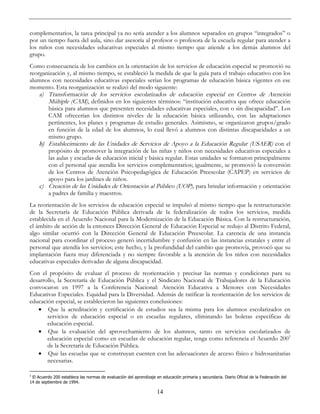 14
complementarios, la tarea principal ya no sería atender a los alumnos separados en grupos “integrados” o
por un tiempo fuera del aula, sino dar asesoría al profesor o profesora de la escuela regular para atender a
los niños con necesidades educativas especiales al mismo tiempo que atiende a los demás alumnos del
grupo.
Como consecuencia de los cambios en la orientación de los servicios de educación especial se promovió su
reorganización y, al mismo tiempo, se estableció la medida de que la guía para el trabajo educativo con los
alumnos con necesidades educativas especiales serían los programas de educación básica vigentes en ese
momento. Esta reorganización se realizó del modo siguiente:
a) Transformación de los servicios escolarizados de educación especial en Centros de Atención
Múltiple (CAM), definidos en los siguientes términos: “institución educativa que ofrece educación
básica para alumnos que presenten necesidades educativas especiales, con o sin discapacidad”. Los
CAM ofrecerían los distintos niveles de la educación básica utilizando, con las adaptaciones
pertinentes, los planes y programas de estudio generales. Asimismo, se organizaron grupos/grado
en función de la edad de los alumnos, lo cual llevó a alumnos con distintas discapacidades a un
mismo grupo.
b) Establecimiento de las Unidades de Servicios de Apoyo a la Educación Regular (USAER) con el
propósito de promover la integración de las niñas y niños con necesidades educativas especiales a
las aulas y escuelas de educación inicial y básica regular. Estas unidades se formaron principalmente
con el personal que atendía los servicios complementarios; igualmente, se promovió la conversión
de los Centros de Atención Psicopedagógica de Educación Preescolar (CAPEP) en servicios de
apoyo para los jardines de niños.
c) Creación de las Unidades de Orientación al Público (UOP), para brindar información y orientación
a padres de familia y maestros.
La reorientación de los servicios de educación especial se impulsó al mismo tiempo que la restructuración
de la Secretaría de Educación Pública derivada de la federalización de todos los servicios, medida
establecida en el Acuerdo Nacional para la Modernización de la Educación Básica. Con la restructuración,
el ámbito de acción de la entonces Dirección General de Educación Especial se redujo al Distrito Federal,
algo similar ocurrió con la Dirección General de Educación Preescolar. La carencia de una instancia
nacional para coordinar el proceso generó incertidumbre y confusión en las instancias estatales y entre el
personal que atendía los servicios; este hecho, y la profundidad del cambio que promovía, provocó que su
implantación fuera muy diferenciada y no siempre favorable a la atención de los niños con necesidades
educativas especiales derivadas de alguna discapacidad.
Con el propósito de evaluar el proceso de reorientación y precisar las normas y condiciones para su
desarrollo, la Secretaría de Educación Pública y el Sindicato Nacional de Trabajadores de la Educación
convocaron en 1997 a la Conferencia Nacional: Atención Educativa a Menores con Necesidades
Educativas Especiales. Equidad para la Diversidad. Además de ratificar la reorientación de los servicios de
educación especial, se establecieron las siguientes conclusiones:
• Que la acreditación y certificación de estudios sea la misma para los alumnos escolarizados en
servicios de educación especial o en escuelas regulares, eliminando las boletas específicas de
educación especial.
• Que la evaluación del aprovechamiento de los alumnos, tanto en servicios escolarizados de
educación especial como en escuelas de educación regular, tenga como referencia el Acuerdo 2003
de la Secretaría de Educación Pública.
• Que las escuelas que se construyan cuenten con las adecuaciones de acceso físico e hidrosanitarias
necesarias.
3
El Acuerdo 200 establece las normas de evaluación del aprendizaje en educación primaria y secundaria. Diario Oficial de la Federación del
14 de septiembre de 1994.
 