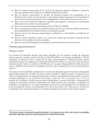 15
• Que las partidas presupuestales de los servicios de educación especial se ubiquen en educación
básica para garantizar las condiciones de obligatoriedad de los servicios.
• Que los alumnos escolarizados en servicios de educación especial sean considerados en la
distribución de los libros de texto gratuitos y que la planta docente tenga acceso a los materiales de
apoyo para la enseñanza (programas, avances programáticos y libros para el maestro, entre otros).
• Que se cuente con formatos estadísticos específicos para organizar y sistematizar la información
relacionada con los alumnos con discapacidad.
• Que se favorezca la programación detallada para los CAM y las USAER.
• Que se recategoricen las plazas de educación especial, para lo cual es necesario definir las funciones
de los profesionales en los distintos servicios de educación especial.
• Que los servicios de educación especial lleguen a poblaciones y comunidades en condiciones de
rezago social.
• Que los centros educativos cuenten con un proyecto escolar que considere la atención de los
alumnos con necesidades educativas especiales.
• Que los Consejos de Participación Social apoyen la atención educativa de estos alumnos.
Cobertura y operación del servicio4
Población atendida
Los servicios de educación especial, según datos aportados por las instancias estatales de educación
especial, prestaron atención, al inicio del ciclo escolar 2001-2002, en sus diversas modalidades a 525,232
estudiantes de educación inicial y básica, de los cuales aproximadamente 112,000 presentaban alguna
discapacidad. Según las estadísticas de la Secretaría de Educación Pública, en ese ciclo, en las escuelas de
educación inicial y básica se inscribieron 381,895 alumnos con alguna discapacidad; ello indica que por lo
menos 269,895 de estos alumnos no recibieron atención o apoyo específico de los servicios de educación
especial.
Una gran parte de la población atendida por los servicios de educación especial no presenta discapacidad
alguna (aproximadamente 413,000). De hecho muchas USAER y CAPEP continúan la tradición de los
servicios complementarios de atender principalmente a alumnos con dificultades de aprendizaje en lectura,
escritura, matemáticas o con “problemas de conducta”, pues sólo 10% en el primer caso y 7% en el
segundo de la población atendida presenta alguna discapacidad. La propia relatividad y ambigüedad del
concepto de necesidades educativas especiales permite incluir entre los casos atendidos a estudiantes con
problemas en el aprendizaje o en el aprovechamiento escolar, pero sin discapacidad. Otro caso llamativo es
el alto porcentaje de alumnos sin discapacidad (30%) de los que asisten a los CAM, pues, de acuerdo con
los principios de la integración educativa, esos alumnos deberían estar inscritos en las escuelas regulares.
4
No incluye servicios de educación especial particulares, ni los apoyos que los niños y las niñas con necesidades
educativas especiales reciben en escuelas generales de sostenimiento privado.
 