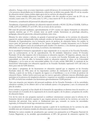 18
educativa. Aunque existe un avance importante a partir del proceso de reorientación, las iniciativas estatales
y los proyectos desarrollados por la federación, todavía hay un déficit muy grande. Sólo 8% de las escuelas
de educación inicial y básica reciben algún apoyo de los servicios de educación especial.
Además, existen notables diferencias entre las entidades: sólo dos atienden un poco más de 25% de sus
escuelas, cuatro entre 15 y 19%, trece entre 5 y 14%, y trece menos de 5% de sus escuelas.
Formación y actualización del personal de educación especial
Actualmente, el personal académico de educación especial asciende a 40,543: 22,338 en USAER, 13,834 en
CAM, 3,539 en CAPEP, 271 en UOP y 561 en el resto de los servicios.
Del total del personal académico, aproximadamente el 63% cuenta con alguna formación en educación
especial, mientras que el 37% restante tiene un perfil variado: licenciatura en psicología educativa,
pedagogía, educación preescolar, educación primaria, entre otras.
Durante los años setenta y ochenta, en general, el personal que laboraba en los servicios de educación
especial de carácter indispensable había realizado estudios de licenciatura o especialización en las Escuelas
Normales de Especialización, con la formación previa de profesor de educación básica. En cambio, la
mayor parte del personal que trabajaba en los “grupos integrados” contaba únicamente con la Normal
básica y recibía algunos cursos de actualización para atender a los alumnos y a las alumnas que presentaban
dificultades en el aprendizaje de la lectura, la escritura y las matemáticas.
En la actualidad la formación especializada se sigue impartiendo en su mayoría en las Escuelas Normales,
pero no exclusivamente en las de especialización. En 26 entidades federativas existen 43 Escuelas
Normales (14 de ellas imparten sólo la licenciatura en educación especial y 29 imparten, además, otras de
educación básica), mientras que en 6 entidades no se cuenta con Escuelas Normales que ofrezcan la
especialidad: en cinco de ellas, la formación inicial en educación especial se ofrece en la Universidad
Pedagógica, y en la sexta en una universidad pública. En el ciclo escolar 2000-2001, la matrícula de las
licenciaturas relacionadas con educación especial en las Escuelas Normales representó 4.4% del total, es
decir, poco más de 9,500 alumnos.
Los planes y programas de las licenciaturas en educación especial que se imparten en las Escuelas
Normales datan de 1985, antes de los importantes cambios de orientación de la educación especial.
Además, a partir de esa fecha, el requisito de ingreso es el bachillerato y ya no el título de profesor de
educación básica. Ambos hechos provocan que los nuevos egresados enfrenten mayores dificultades para
participar en los procesos de integración educativa y requieren ser atendidos en programas de actualización:
de 1995 a la fecha han estudiado esta licenciatura aproximadamente 53,000 personas.
Ante esta situación, por iniciativa del personal académico de las Escuelas Normales o de las autoridades
educativas estatales, en los últimos años se han realizado ajustes a los programas y aun a la estructura del
plan de estudios.
Estos cambios, en general, se han alejado de la formación de especialistas en distintas áreas de atención y se
han centrado en el estudios de la organización de la escuela regular y de los planes y programas de estudio
de educación básica.
Uno de los retos de este programa nacional es establecer orientaciones comunes para la reforma de la
formación inicial en educación especial, lo que requiere precisar la misión de los servicios, así como las
funciones del personal. Esta acción es fundamental para que, tomando en cuenta las necesidades
regionales, la formación inicial siga orientaciones comunes.
La actualización del personal de educación especial, a partir de la transferencia de los servicios ha sido
atendida tanto por instancias estatales de educación especial como por instancias federales.
Mediante los cursos estatales de actualización, que cuentan con puntuación en el Programa Nacional de
Carrera Magisterial, se ha atendido aproximadamente al 80% del personal de educación especial. En
 