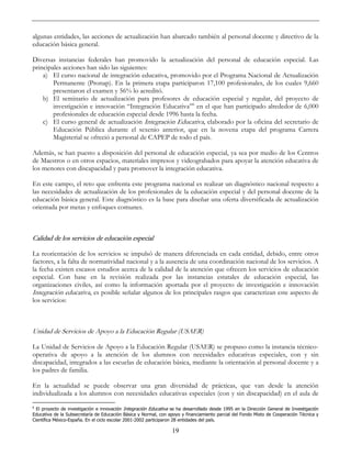 19
algunas entidades, las acciones de actualización han abarcado también al personal docente y directivo de la
educación básica general.
Diversas instancias federales han promovido la actualización del personal de educación especial. Las
principales acciones han sido las siguientes:
a) El curso nacional de integración educativa, promovido por el Programa Nacional de Actualización
Permanente (Pronap). En la primera etapa participaron 17,100 profesionales, de los cuales 9,660
presentaron el examen y 56% lo acreditó.
b) El seminario de actualización para profesores de educación especial y regular, del proyecto de
investigación e innovación “Integración Educativa”6
en el que han participado alrededor de 6,000
profesionales de educación especial desde 1996 hasta la fecha.
c) El curso general de actualización Integración Educativa, elaborado por la oficina del secretario de
Educación Pública durante el sexenio anterior, que en la novena etapa del programa Carrera
Magisterial se ofreció a personal de CAPEP de todo el país.
Además, se han puesto a disposición del personal de educación especial, ya sea por medio de los Centros
de Maestros o en otros espacios, materiales impresos y videograbados para apoyar la atención educativa de
los menores con discapacidad y para promover la integración educativa.
En este campo, el reto que enfrenta este programa nacional es realizar un diagnóstico nacional respecto a
las necesidades de actualización de los profesionales de la educación especial y del personal docente de la
educación básica general. Este diagnóstico es la base para diseñar una oferta diversificada de actualización
orientada por metas y enfoques comunes.
Calidad de los servicios de educación especial
La reorientación de los servicios se impulsó de manera diferenciada en cada entidad, debido, entre otros
factores, a la falta de normatividad nacional y a la ausencia de una coordinación nacional de los servicios. A
la fecha existen escasos estudios acerca de la calidad de la atención que ofrecen los servicios de educación
especial. Con base en la revisión realizada por las instancias estatales de educación especial, las
organizaciones civiles, así como la información aportada por el proyecto de investigación e innovación
Integración educativa, es posible señalar algunos de los principales rasgos que caracterizan este aspecto de
los servicios:
Unidad de Servicios de Apoyo a la Educación Regular (USAER)
La Unidad de Servicios de Apoyo a la Educación Regular (USAER) se propuso como la instancia técnico-
operativa de apoyo a la atención de los alumnos con necesidades educativas especiales, con y sin
discapacidad, integrados a las escuelas de educación básica, mediante la orientación al personal docente y a
los padres de familia.
En la actualidad se puede observar una gran diversidad de prácticas, que van desde la atención
individualizada a los alumnos con necesidades educativas especiales (con y sin discapacidad) en el aula de
6
El proyecto de investigación e innovación Integración Educativa se ha desarrollado desde 1995 en la Dirección General de Investigación
Educativa de la Subsecretaría de Educación Básica y Normal, con apoyo y financiamiento parcial del Fondo Mixto de Cooperación Técnica y
Científica México-España. En el ciclo escolar 2001-2002 participaron 28 entidades del país.
 
