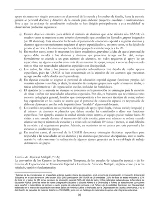 20
apoyo sin mantener ningún contacto con el personal de la escuela y los padres de familia, hasta la asesoría
general al personal docente y directivo de la escuela para elaborar proyectos escolares o institucionales.
Pese a que las acciones de actualización realizadas se han dirigido principalmente a esta modalidad7
se
observan los problemas siguientes:
a) Existen diversos criterios para definir el número de alumnos que debe atender una USAER; en
muchos casos se mantiene como criterio el promedio que atendían los llamados grupos integrados
(de 20 alumnos). Esta situación ha llevado al personal de educación especial a registrar alumnas y
alumnos que no necesariamente requieren el apoyo especializado o, en otros casos, se ha dejado de
prestar el servicio a los alumnos que lo solicitan porque la cantidad supera a los 20.
b) En muchos casos, como lo muestran los datos estadísticos, prevalece la idea de que el personal de
apoyo debe atender a los alumnos y alumnas que presentan rezago escolar. Así, aunque
formalmente se atiende a un gran número de alumnos, no todos requieren el apoyo de un
especialista; en algunas escuelas existe más de un maestro de apoyo, aunque a veces no haya un solo
niño o niña con necesidades educativas especiales con discapacidad.
c) Los niños, las niñas y los jóvenes con aptitudes sobresalientes han dejado de recibir apoyos
específicos, pues las USAER se han concentrado en la atención de los alumnos que presentan
rezago escolar o dificultades en el aprendizaje.
d) En algunas escuelas se asignan al personal de educación especial algunas funciones propias del
maestro adjunto o auxiliar, es decir, la atención de cualquier grupo para suplir al maestro titular, o
tareas administrativas o de organización escolar, incluidas las festividades.
e) El ejercicio de la asesoría no siempre se concentra en la promoción de estrategias para la atención
de niñas o niños con necesidades educativas especiales. Por ello, es frecuente que se entienda como
asesoría pedagógica general, función que correspondería a los asesores técnicos de zona; incluso
hay experiencias en las cuales se asume que el personal de educación especial es responsable de
elaborar el proyecto escolar o de impartir clases “modelo” al personal docente.
f) Los cambios requeridos en las prácticas del equipo de apoyo (psicología, trabajo social y lenguaje) y
el número de alumnos o planteles que deben atender ha contribuido a diluir sus funciones
específicas. Por ejemplo, cuando la unidad atiende cinco centros, el equipo puede realizar hasta 30
visitas a una escuela durante el transcurso del ciclo escolar, pero este número se reduce cuando
atiende un mayor número de escuelas y a veces sólo se realizan 10 visitas o menos, lo cual dificulta
la atención y el seguimiento preciso. Además, en ocasiones no se cuenta con este personal y las
escuelas se quedan sin apoyo.
g) En muchos casos, el personal de la USAER desconoce estrategias didácticas específicas para
responder a las necesidades de los alumnos y las alumnas que presentan discapacidad, ante lo cual la
opción ha sido promover la realización de algunos ajustes generales en la metodología de trabajo
del maestro de grupo.
Centros de Atención Múltiple (CAM)
La conversión de los Centros de Intervención Temprana, de las escuelas de educación especial y de los
Centros de Capacitación de Educación Especial a Centros de Atención Múltiple, implicó, como ya se ha
señalado, cambios fundamentales:
7
Además de las mencionadas en el apartado anterior pueden citarse las siguientes: a) el proyecto de investigación e innovación Integración
Educativa, en el que durante el ciclo escolar 2001-2002 participaron 389 USAER de 28 entidades (21% del total de estas entidades y 17%
del total en el país), de 197 zonas escolares de educación especial (56% del total del país), b) los materiales elaborados por la Secretaría de
Educación Pública como las series de videos Integración Educativa y Escuela Abierta a la Diversidad, el fichero de adecuaciones curriculares
para español y matemáticas de primero a sexto grados de educación primaria, y el Fichero de Accesibilidad Curricular por Discapacidad,
elaborado en el marco de cooperación con otros países de América Latina y financiado por la Organización de Estados Americanos, y c) la
distribución de paquetes de material didáctico a 350 USAER, junto con un Catálogo de materiales de apoyo a la integración educativa.
 