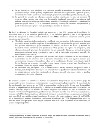 21
a) De ser instituciones que trabajaban con currículos paralelos se convierten en centros educativos
que deben trabajar con los planes y programas de educación inicial, preescolar y primaria general,
así como con los de los Centros de Educación y Capacitación para el Trabajo Industrial (CECATI).
b) En general, las escuelas de educación especial estaban organizadas por área de atención. Al
respecto, había escuelas para niños con discapacidad intelectual, para niños con discapacidad
auditiva, para niños con discapacidad motora y para niños con discapacidad visual. La reorientación
promovió que en un solo CAM se atendiera a alumnos y alumnas con diferentes discapacidades8
y
que la formación de los grupos fuera por edad y no por área de atención.
De los 1,316 Centros de Atención Múltiple que existen en el país, 809 cuentan con la modalidad de
educación inicial, 879 de educación preescolar, 1,125 de educación primaria y 546 la de capacitación
laboral. El trabajo con el currículo común dentro de los CAM ha promovido situaciones como las que se
mencionan a continuación:
a) Al trabajar con el currículo común se ha perdido de vista que muchos de los alumnos y alumnas
que asisten a estos servicios requieren de atención específica según su discapacidad, atención que
sólo personal especializado puede ofrecerles. Al respecto, el artículo 41 de la Ley General de
Educación señala claramente esta posibilidad: “Para quienes no logren esa integración, esta
educación [especial] procurará la satisfacción de las necesidades básicas de aprendizaje para la
autónoma convivencia social y productiva, para lo cual se elaborarán programas y materiales de
apoyo didácticos necesarios”.
b) En muchas ocasiones la planeación del maestro está alejada totalmente de las necesidades y
características de los alumnos. Así se presentan situaciones en las que algunos alumnos que
supuestamente cursan el sexto grado no saben leer ni escribir, pero obtienen un certificado igual al
de los alumnos que terminan este grado en una escuela primaria general, pues formalmente se
trabaja con el currículo regular, aunque adaptado.
c) En los últimos años, en algunos CAM, se han rechazado a niños y niñas con discapacidad severa o
múltiple, con el argumento de que por sus características no pueden acceder al currículo básico. Al
no ser aceptados en un servicio escolarizado de educación especial, estas niñas o niños se quedan,
prácticamente, sin opción educativa.
La atención educativa de alumnos o alumnas con diferentes discapacidades en un mismo grupo ha
representado un reto no superado suficientemente. Los conocimientos, la preparación y la experiencia de
los profesionales que laboran en los CAM se relacionaban con la atención de una sola discapacidad;
además, la adopción del currículo general y el tránsito de un modelo clínico-terapéutico de atención a un
modelo educativo implican un cambio de enorme magnitud que requiere no sólo actualización sino
también acompañamiento permanente, condiciones que estuvieron ausentes en el proceso de reorientación.
Aunque los CAM se han reorganizado administrativamente, la reorientación de sus acciones sustantivas ha
sido muy difícil, pues, a diferencia de los esfuerzos llevados a cabo para fortalecer el trabajo de las USAER,
no se han realizado acciones significativas en el mismo sentido para los CAM. El personal que labora en
ellos ha tenido que apropiarse de los apoyos ofrecidos para las USAER y ajustarlos a sus necesidades, lo
que no siempre es posible.
8
En algunas entidades sí se contaba con escuelas de educación especial que atendían a alumnos con distintas discapacidades desde su
creación, debido a que sólo existía un servicio de este tipo en la comunidad.
 