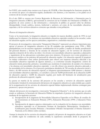 23
los COEC, aún cuando éstas cuenten con el apoyo de USAER, o bien desempeña las funciones propias de
un servicio de apoyo a la educación regular, atendiendo a los alumnos, a los maestros y a los padres en el
contexto de las escuelas regulares.
En el año 2000 se crearon tres Centros Regionales de Recursos de Información y Orientación para la
integración educativa (CREO), aprovechando la estructura de las Unidades de Orientación al Público. El
propósito de estos centros es dar información y orientación al público en general sobre las distintas
discapacidades (visual, auditiva, motora, intelectual y autismo), así como de las necesidades educativas
especiales y de los servicios educativos existentes que atienden a esta población.
Proceso de integración educativa
Como se ha mencionado, la integración educativa se impulsó de manera decidida a partir de 1993, la cual
implica que los alumnos y las alumnas con necesidades educativas especiales estudien en las escuelas y aulas
de educación regular, con los apoyos curriculares, organizativos y materiales necesarios.
El proyecto de investigación e innovación “Integración Educativa” representó un esfuerzo importante para
apoyar el proceso de integración educativa en las 28 entidades que participaron entre 1996 y 2002,
principalmente con las acciones siguientes: sensibilización de los padres y madres de familia; actualización
del personal directivo y docente de las escuelas de educación regular y de los servicios de educación
especial; evaluación de los niños, las niñas y los jóvenes con necesidades educativas especiales; y planeación
y seguimiento de las adecuaciones curriculares para estos alumnos. El proyecto tuvo como propósitos: a)
promover cambios en las prácticas del personal de educación regular y de educación especial; b) propiciar
un trabajo colaborativo entre ambos profesionales para ofrecer una respuesta educativa adecuada a las
necesidades educativas especiales de algunos alumnos, y c) conformar escuelas integradoras -centros de
educación inicial, preescolar, primaria y secundaria que asumieran el compromiso de atender a los alumnos
y las alumnas con necesidades educativas especiales- y con ello ofrecer una atención educativa adecuada a
las necesidades de los alumnos. En el proyecto participaron alrededor de 700 escuelas de educación inicial y
básica y de 400 servicios de educación especial, se integraron aproximadamente 4,000 alumnos y alumnas
con necesidades educativas especiales, y se actualizó a cerca de 18,000 profesionales de la educación (6,000
de educación especial y 12,000 de educación regular), por medio del Seminario de actualización para
profesores de educación especial y regular.
La puesta en marcha de las acciones del proyecto en las escuelas y servicios de educación especial
involucrados fortaleció la sistematización del proceso de integración educativa en cada entidad, que a partir
de la reorganización de los servicios de educación especial habían implementado distintas estrategias para
promover y apoyar este proceso.
Además del proyecto de investigación e innovación “Integración Educativa” y de las acciones que en cada
estado se realizaron, la Secretaría de Educación Pública ha impulsado el proceso de integración educativa
mediante de las siguientes acciones:
a) Incorporación de la asignatura de Necesidades Educativas Especiales en los Planes de estudios de
las Licenciaturas en Educación Primaria (1997), Educación Preescolar (1999) y Educación Física
(2002).
b) Incorporación de algunos aspectos relacionados con la evaluación de los alumnos con necesidades
educativas especiales en el documento Normas de Inscripción, Reinscripción, Acreditación y
Certificación para Escuelas Primarias y Secundarias Oficiales Incorporadas al Sistema Educativo
Nacional, en los últimos ciclos escolares.
Aunque la situación de los servicios de educación especial y del proceso de integración educativa en el país
es variable según las condiciones de cada entidad, la experiencia acumulada desde la propuesta de
 