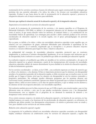 24
reorientación de los servicios constituye el punto de referencia para seguir construyendo las estrategias que
permitan dar una atención adecuada a los niños, las niñas y los jóvenes con necesidades educativas
especiales. Evaluar lo que hasta ahora ha sido la reorientación de la educación especial y promover la
integración educativa son el mejor comienzo para redefinirla.
Factores que explican la situación actual de la educación especial y de la integración educativa
Imprecisión en la misión de los servicios de educación especial
A partir de la propuesta de reorientación de los servicios, y de manera específica en el Programa de
Desarrollo Educativo 1995-2000, se definió a la integración educativa de los alumnos con discapacidad
como el acceso, al que tienen derecho todos los menores, al currículo básico y a la satisfacción de sus
necesidades básicas de aprendizaje. Las estrategias para acceder a dicho currículo podían ser los servicios
escolarizados de educación especial o la escuela regular, con el apoyo psicopedagógico de personal
especializado.
Por su parte, se definía a los niños y niñas con necesidades educativas especiales como aquellos que, en
relación con sus compañeros de grupo, enfrentan dificultades para desarrollar el aprendizaje de los
contenidos asignados en el currículo, requiriendo que se incorporen a su proceso educativo mayores
recursos y/o recursos diferentes para lograr los fines y objetivos educativos.
La ambigüedad del concepto de necesidades educativas especiales, promovió que en ocasiones
simplemente se sustituyera el término discapacidad. Igualmente, al ser un concepto más incluyente que el
de discapacidad, hubo confusión en cuanto a la población que debía ser atendida por educación especial.
La confusión respecto a la población que debía ser atendida en los servicios escolarizados y de apoyo de
educación especial no se generó únicamente a partir de las interpretaciones del concepto de necesidades
educativas especiales; influyó de manera determinante la poca claridad en la misión de educación especial y
la falta de lineamientos generales.
En los servicios escolarizados --es decir, en los CAM--, esta confusión repercute en el tipo de atención que
se ofrece a los alumnos y a las alumnas. Si bien es importante promover que los alumnos con discapacidad
accedan a los propósitos generales de la educación regular, se debe reconocer que en muchos casos no será
posible que lo hagan al mismo nivel que los alumnos sin discapacidad ni con los mismos contenidos y
propósitos particulares. Sin embargo, pueden elaborarse programas que les permitan alcanzar una
convivencia social y productiva autónoma. Ignorar esto último ha generado que se rechace la inscripción de
algunos niños y niñas en estos centros y se les deje sin opción educativa, o que se trabaje con los alumnos y
las alumnas sin dar una respuesta adecuada a sus necesidades específicas.
Tal confusión también provocó la falsa creencia de que un CAM es igual a una escuela regular y que no hay
diferencia entre un servicio y otro, por lo que pueden escolarizarse alumnos con y sin discapacidad.
Frecuentemente, esto se impulsó con el propósito de no disminuir la matrícula de alumnos y no
desaparecer como servicio educativo.
Al no existir consenso respecto a la misión de la educación especial y a la función de sus servicios, no hay
claridad tampoco en cuanto a las funciones de los profesionales de educación especial y en referencia a la
población que deben atender. Las discrepancias concernientes a la misión se presentan entre un estado y
otro, pero también en los servicios de una misma entidad.
Relación entre educación especial y regular
La integración de la población infantil con necesidades educativas especiales asociadas con discapacidad
implica establecer relaciones de colaboración entre los servicios de educación especial y regular. Sin
 
