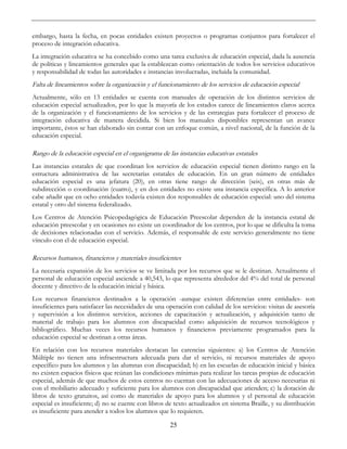 25
embargo, hasta la fecha, en pocas entidades existen proyectos o programas conjuntos para fortalecer el
proceso de integración educativa.
La integración educativa se ha concebido como una tarea exclusiva de educación especial, dada la ausencia
de políticas y lineamientos generales que la establezcan como orientación de todos los servicios educativos
y responsabilidad de todas las autoridades e instancias involucradas, incluida la comunidad.
Falta de lineamientos sobre la organización y el funcionamiento de los servicios de educación especial
Actualmente, sólo en 13 entidades se cuenta con manuales de operación de los distintos servicios de
educación especial actualizados, por lo que la mayoría de los estados carece de lineamientos claros acerca
de la organización y el funcionamiento de los servicios y de las estrategias para fortalecer el proceso de
integración educativa de manera decidida. Si bien los manuales disponibles representan un avance
importante, éstos se han elaborado sin contar con un enfoque común, a nivel nacional, de la función de la
educación especial.
Rango de la educación especial en el organigrama de las instancias educativas estatales
Las instancias estatales de que coordinan los servicios de educación especial tienen distinto rango en la
estructura administrativa de las secretarías estatales de educación. En un gran número de entidades
educación especial es una jefatura (20), en otras tiene rango de dirección (seis), en otras más de
subdirección o coordinación (cuatro), y en dos entidades no existe una instancia específica. A lo anterior
cabe añadir que en ocho entidades todavía existen dos responsables de educación especial: uno del sistema
estatal y otro del sistema federalizado.
Los Centros de Atención Psicopedagógica de Educación Preescolar dependen de la instancia estatal de
educación preescolar y en ocasiones no existe un coordinador de los centros, por lo que se dificulta la toma
de decisiones relacionadas con el servicio. Además, el responsable de este servicio generalmente no tiene
vínculo con el de educación especial.
Recursos humanos, financieros y materiales insuficientes
La necesaria expansión de los servicios se ve limitada por los recursos que se le destinan. Actualmente el
personal de educación especial asciende a 40,543, lo que representa alrededor del 4% del total de personal
docente y directivo de la educación inicial y básica.
Los recursos financieros destinados a la operación -aunque existen diferencias entre entidades- son
insuficientes para satisfacer las necesidades de una operación con calidad de los servicios: visitas de asesoría
y supervisión a los distintos servicios, acciones de capacitación y actualización, y adquisición tanto de
material de trabajo para los alumnos con discapacidad como adquisición de recursos tecnológicos y
bibliográfico. Muchas veces los recursos humanos y financieros previamente programados para la
educación especial se destinan a otras áreas.
En relación con los recursos materiales destacan las carencias siguientes: a) los Centros de Atención
Múltiple no tienen una infraestructura adecuada para dar el servicio, ni recursos materiales de apoyo
específico para los alumnos y las alumnas con discapacidad; b) en las escuelas de educación inicial y básica
no existen espacios físicos que reúnan las condiciones mínimas para realizar las tareas propias de educación
especial, además de que muchos de estos centros no cuentan con las adecuaciones de acceso necesarias ni
con el mobiliario adecuado y suficiente para los alumnos con discapacidad que atienden; c) la dotación de
libros de texto gratuitos, así como de materiales de apoyo para los alumnos y el personal de educación
especial es insuficiente; d) no se cuente con libros de texto actualizados en sistema Braille, y su distribución
es insuficiente para atender a todos los alumnos que lo requieren.
 