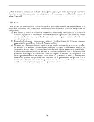 26
La falta de recursos humanos, en cantidad y con el perfil adecuado, así como la escasez en los recursos
financieros y materiales repercute de manera importante en la cobertura y en la calidad de los servicios de
educación especial.
Otros factores
Otros factores que han influido en la situación actual de la educación especial, pero principalmente en la
atención de los alumnos y las alumnas con necesidades educativas especiales, con o sin discapacidad, son
los siguientes:
a) Los criterios y normas de inscripción, acreditación, promoción y certificación de las escuelas de
educación regular aún no consideran la posibilidad de evaluar y promover a los alumnos y alumnas
con necesidades educativas especiales de acuerdo con una propuesta curricular adaptada a sus
necesidades específicas.
b) Falta definir los criterios y las normas de evaluación y certificación para los jóvenes de los grupos
de capacitación laboral de los Centros de Atención Múltiple.
c) No existe una relación interinstitucional efectiva que permita optimizar los recursos para atender a
los alumnos y las alumnas con necesidades educativas especiales, prioritariamente aquellos con
discapacidad. Esto se refleja en la distancia entre la educación inicial y básica general, por un lado, y
la educación indígena y comunitaria, por otro; en la debilidad del vínculo entre el sistema educativo
y el sistema de salud para la identificación y atención temprana de los niños con discapacidad; en el
escaso aprovechamiento de los espacios que concede la Ley General de Radio y Televisión a las
instituciones públicas para promover una aceptación de las personas con discapacidad, y en la
inexistencia o falta de funcionamiento -prácticamente en todas las entidades- de los Consejos
estatales consultivos para la integración de las personas con discapacidad.
 