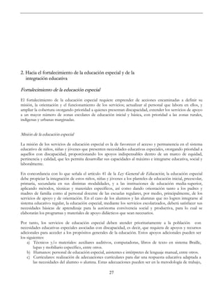 27
2. Hacia el fortalecimiento de la educación especial y de la
integración educativa
Fortalecimiento de la educación especial
El fortalecimiento de la educación especial requiere emprender de acciones encaminadas a definir su
misión, la orientación y el funcionamiento de los servicios; actualizar al personal que labora en ellos, y
ampliar la cobertura otorgando prioridad a quienes presentan discapacidad, extender los servicios de apoyo
a un mayor número de zonas escolares de educación inicial y básica, con prioridad a las zonas rurales,
indígenas y urbanas marginadas.
Misión de la educación especial
La misión de los servicios de educación especial es la de favorecer el acceso y permanencia en el sistema
educativo de niños, niñas y jóvenes que presenten necesidades educativas especiales, otorgando prioridad a
aquellos con discapacidad, proporcionando los apoyos indispensables dentro de un marco de equidad,
pertinencia y calidad, que les permita desarrollar sus capacidades al máximo e integrarse educativa, social y
laboralmente.
En concordancia con lo que señala el artículo 41 de la Ley General de Educación, la educación especial
debe propiciar la integración de estos niños, niñas y jóvenes a los planteles de educación inicial, preescolar,
primaria, secundaria en sus distintas modalidades, y a las instituciones de educación media-superior,
aplicando métodos, técnicas y materiales específicos, así como dando orientación tanto a los padres y
madres de familia como al personal docente de las escuelas regulares, por medio, principalmente, de los
servicios de apoyo y de orientación. En el caso de los alumnos y las alumnas que no logren integrarse al
sistema educativo regular, la educación especial, mediante los servicios escolarizados, deberá satisfacer sus
necesidades básicas de aprendizaje para la autónoma convivencia social y productiva, para lo cual se
elaborarán los programas y materiales de apoyo didácticos que sean necesarios.
Por tanto, los servicios de educación especial deben atender prioritariamente a la población con
necesidades educativas especiales asociadas con discapacidad, es decir, que requiera de apoyos y recursos
adicionales para acceder a los propósitos generales de la educación. Estos apoyos adicionales pueden ser
los siguientes:
a) Técnicos y/o materiales: auxiliares auditivos, computadoras, libros de texto en sistema Braille,
lupas y mobiliario específico, entre otros.
b) Humanos: personal de educación especial, asistentes e intérpretes de lenguaje manual, entre otros.
c) Curriculares: realización de adecuaciones curriculares para dar una respuesta educativa adaptada a
las necesidades del alumno o alumna. Estas adecuaciones pueden ser en la metodología de trabajo,
 