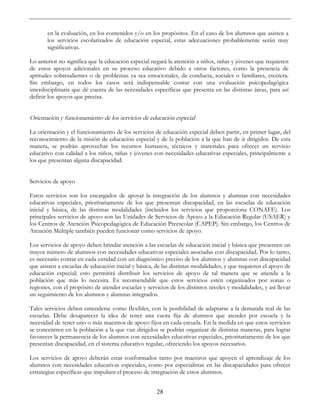 28
en la evaluación, en los contenidos y/o en los propósitos. En el caso de los alumnos que asisten a
los servicios escolarizados de educación especial, estas adecuaciones probablemente serán muy
significativas.
Lo anterior no significa que la educación especial negará la atención a niños, niñas y jóvenes que requieren
de estos apoyos adicionales en su proceso educativo debido a otros factores, como la presencia de
aptitudes sobresalientes o de problemas ya sea emocionales, de conducta, sociales o familiares, etcétera.
Sin embargo, en todos los casos será indispensable contar con una evaluación psicopedagógica
interdisciplinaria que dé cuenta de las necesidades específicas que presenta en las distintas áreas, para así
definir los apoyos que precisa.
Orientación y funcionamiento de los servicios de educación especial
La orientación y el funcionamiento de los servicios de educación especial deben partir, en primer lugar, del
reconocimiento de la misión de educación especial y de la población a la que han de ir dirigidos. De esta
manera, se podrán aprovechar los recursos humanos, técnicos y materiales para ofrecer un servicio
educativo con calidad a los niños, niñas y jóvenes con necesidades educativas especiales, principalmente a
los que presentan alguna discapacidad.
Servicios de apoyo
Estos servicios son los encargados de apoyar la integración de los alumnos y alumnas con necesidades
educativas especiales, prioritariamente de los que presentan discapacidad, en las escuelas de educación
inicial y básica, de las distintas modalidades (incluidos los servicios que proporciona CONAFE). Los
principales servicios de apoyo son las Unidades de Servicios de Apoyo a la Educación Regular (USAER) y
los Centros de Atención Psicopedagógica de Educación Preescolar (CAPEP). Sin embargo, los Centros de
Atención Múltiple también pueden funcionar como servicios de apoyo.
Los servicios de apoyo deben brindar atención a las escuelas de educación inicial y básica que presenten un
mayor número de alumnos con necesidades educativas especiales asociadas con discapacidad. Por lo tanto,
es necesario contar en cada entidad con un diagnóstico preciso de los alumnos y alumnas con discapacidad
que asisten a escuelas de educación inicial y básica, de las distintas modalidades, y que requieren el apoyo de
educación especial; esto permitirá distribuir los servicios de apoyo de tal manera que se atienda a la
población que más lo necesita. Es recomendable que estos servicios estén organizados por zonas o
regiones, con el propósito de atender escuelas y servicios de los distintos niveles y modalidades, y así llevar
un seguimiento de los alumnos y alumnas integrados.
Tales servicios deben entenderse como flexibles, con la posibilidad de adaptarse a la demanda real de las
escuelas. Debe desaparecer la idea de tener una cuota fija de alumnos que atender por escuela y la
necesidad de tener uno o más maestros de apoyo fijos en cada escuela. En la medida en que estos servicios
se concentren en la población a la que van dirigidos se podrán organizar de distintas maneras, para lograr
favorecer la permanencia de los alumnos con necesidades educativas especiales, prioritariamente de los que
presentan discapacidad, en el sistema educativo regular, ofreciendo los apoyos necesarios.
Los servicios de apoyo deberán estar conformados tanto por maestros que apoyen el aprendizaje de los
alumnos con necesidades educativas especiales, como por especialistas en las discapacidades para ofrecer
estrategias específicas que impulsen el proceso de integración de estos alumnos.
 