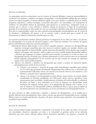 29
Servicios escolarizados
Los principales servicios escolarizados son los Centros de Atención Múltiple y tienen la responsabilidad de
escolarizar a los alumnos y alumnas con alguna discapacidad o con discapacidad múltiple que por distintas
razones no logren integrarse al sistema educativo regular. Con estos alumnos se deberán poner en marcha
programas específicos y utilizar estrategias y materiales adecuados a sus necesidades, con el propósito de
satisfacer sus necesidades básicas de aprendizaje, para promover su autonomía e integración social. La
atención que se ofrezca a estos alumnos y alumnas, además de promover el logro de los propósitos
generales de la educación, no debe perder de vista sus necesidades específicas derivadas de la discapacidad.
Para ello, es imprescindible contar con una evaluación psicopedagógica interdisciplinaria que dé cuenta de
las fortalezas y debilidades del alumno y de su entorno social y escolar para que a, partir de esta
información, se elabore la planeación específica para él o ella.
Los servicios escolarizados también deberán promover la integración de los niños, las niñas y los jóvenes
con discapacidad a las escuelas de educación regular, y tener funciones similares a los servicios de apoyo,
para lo cual habrán de realizar dos acciones principales:
a)Incorporar durante algún tiempo a estos centros a aquellos alumnos y alumnas con discapacidad que
requieren estrategias específicas para tener acceso al currículo regular, por ejemplo: alumnos que
necesitan aprender el sistema Braille, cuando presentan discapacidad visual; alumnos que requieren
adquirir un lenguaje oral, manual o ambos, según sea el caso, cuando tengan discapacidad auditiva,
y alumnos que requieren un trabajo específico para controlar su postura, en el caso de niños con
discapacidad motora. El tiempo que el alumno permanezca en estos servicios antes de ser integrado
deberá depender principalmente de los recursos con los que cuenten las escuelas de educación
regular en las cuales podría integrarse.
b) Apoyar a los alumnos y alumnas con discapacidad que asisten a escuelas de educación regular,
principalmente por medio de dos acciones:
• Orientar a los maestros y maestras de grupo sobre metodologías específicas para trabajar
con los niños que presentan determinada discapacidad. Para realizar esto, es necesario que
el personal del CAM realice visitas a las escuelas con el fin de observar a los maestros y a los
alumnos y así poder hacer sugerencias precisas.
• Apoyar a los alumnos con discapacidad en turno alterno al que asisten a la escuela regular,
considerando las distintas modalidades. El CAM puede ofrecer apoyos específicos, como
entrenamiento para movilidad y desplazamiento, enseñanza del sistema Braille, la utilización
del ábaco, las lupas u otros materiales, en el caso de alumnos con discapacidad visual;
enseñanza del lenguaje manual, apoyo en la adquisición del lenguaje oral o ambos, en el
caso de alumnos con discapacidad auditiva; rehabilitación física o apoyo para el empleo de
un sistema alternativo de comunicación, en el caso de alumnos con discapacidad motora.
En estos servicios no debe escolarizarse a alumnos y alumnas sin discapacidad y, en la medida de lo
posible, deberán asistir principalmente niños, niñas y jóvenes que presenten discapacidad severa o múltiple.
Deben contar con el personal directivo, docente y de apoyo necesario para responder a las necesidades de
la población que atienden.
Servicios de orientación
Estos servicios deben brindar información y orientación a las familias de los niños, las niñas y los jóvenes
con necesidades educativas especiales, así como a la comunidad en general, acerca de las opciones
educativas que éstos tienen. Además, deben ofrecer orientación específica a los maestros y maestras de
 