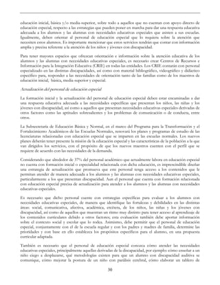 30
educación inicial, básica y/o media-superior, sobre todo a aquellos que no cuentan con apoyo directo de
educación especial, respecto a las estrategias que pueden poner en marcha para dar una respuesta educativa
adecuada a los alumnos y las alumnas con necesidades educativas especiales que asisten a sus escuelas.
Igualmente, deben orientar al personal de educación especial que lo requiera sobre la atención que
necesiten estos alumnos. Es importante mencionar que estos servicios tendrán que contar con información
amplia y precisa referente a la atención de los niños y jóvenes con discapacidad.
Para tener mayores espacios que ofrezcan orientación e información sobre la atención educativa de los
alumnos y las alumnas con necesidades educativas especiales, es necesario crear Centros de Recursos e
Información para la Integración Educativa (CRIE) en todas las entidades. Los CRIE contarán con personal
especializado en las distintas discapacidades, así como con material bibliográfico, videográfico y didáctico
específico para, responder a las necesidades de orientación tanto de las familias como de los maestros de
educación inicial, básica, media-superior y especial.
Actualización del personal de educación especial
La formación inicial y la actualización del personal de educación especial deben estar encaminadas a dar
una respuesta educativa adecuada a las necesidades específicas que presentan los niños, las niñas y los
jóvenes con discapacidad, así como a aquellos que presentan necesidades educativas especiales derivadas de
otros factores como las aptitudes sobresalientes y los problemas de comunicación o de conducta, entre
otros.
La Subsecretaría de Educación Básica y Normal, en el marco del Programa para la Transformación y el
Fortalecimiento Académicos de las Escuelas Normales, renovará los planes y programas de estudio de las
licenciaturas relacionadas con educación especial que se imparten en las escuelas normales. Los nuevos
planes deberán tener presente la misión de la educación especial y las características de la población a la que
van dirigidos los servicios, con el propósito de que los nuevos maestros cuenten con el perfil que se
requiere de acuerdo con las necesidades de la demanda.
Considerando que alrededor de 37% del personal académico que actualmente labora en educación especial
no cuenta con formación inicial o especialidad relacionada con dicha educación, es imprescindible diseñar
una estrategia de actualización que promueva que este personal tenga acceso a los contenidos que le
permitan atender de manera adecuada a los alumnos y las alumnas con necesidades educativas especiales,
particularmente a los que presentan discapacidad. Aun el personal que cuenta con formación relacionada
con educación especial precisa de actualización para atender a los alumnos y las alumnas con necesidades
educativas especiales.
Es necesario que dicho personal cuente con estrategias específicas para evaluar a los alumnos con
necesidades educativas especiales, de manera que identifique las fortalezas y debilidades en las distintas
áreas: social, comunicativa, afectiva, académica, etcétera, de los niños, las niñas y los jóvenes con
discapacidad, así como de aquellos que muestran un ritmo muy distinto para tener acceso al aprendizaje de
los contenidos curriculares debido a otros factores; esta evaluación también debe aportar información
sobre el contexto social y escolar que lo rodea. Asimismo, debe permitir que el personal de educación
especial, conjuntamente con el de la escuela regular y con los padres y madres de familia, determine las
prioridades y con base en ello establezca los propósitos específicos para el alumno, en una propuesta
curricular adaptada.
También es necesario que el personal de educación especial conozca cómo atender las necesidades
educativas especiales, principalmente aquellas derivadas de la discapacidad, por ejemplo: cómo enseñar a un
niño ciego a desplazarse, qué metodologías existen para que un alumno con discapacidad auditiva se
comunique, cómo mejorar la postura de un niño con parálisis cerebral, cómo elaborar un tablero de
 