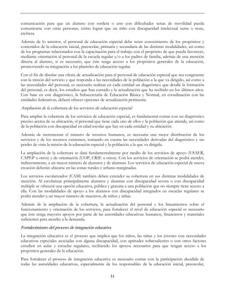 31
comunicación para que un alumno con sordera o uno con dificultades serias de movilidad pueda
comunicarse con otras personas, cómo lograr que un niño con discapacidad intelectual sume o reste,
etcétera.
Además de lo anterior, el personal de educación especial debe tener conocimiento de los propósitos y
contenidos de la educación inicial, preescolar, primaria y secundaria de las distintas modalidades, así como
de los programas relacionados con la capacitación para el trabajo con el propósito de que pueda favorecer,
mediante orientación al personal de la escuela regular y/o a los padres de familia, además de una atención
directa al alumno, si es necesario, que éste tenga acceso a los propósitos generales de la educación,
promoviendo su integración a los planteles de educación regular.
Con el fin de diseñar una oferta de actualización para el personal de educación especial que sea congruente
con la misión del servicio y que responda a las necesidades de la población a la que va dirigido, así como a
las necesidades del personal, es necesario realizar en cada entidad un diagnóstico que detalle la formación
del personal, es decir, los estudios que han cursado y la actualización que ha recibido en los últimos años.
Con base en este diagnóstico, la Subsecretaría de Educación Básica y Normal, en coordinación con las
entidades federativas, deberá ofrecer opciones de actualización pertinente.
Ampliación de la cobertura de los servicios de educación especial
Para ampliar la cobertura de los servicios de educación especial, es fundamental contar con un diagnóstico
preciso acerca de su ubicación, el personal que tiene cada uno de ellos y la población que atiende, así como
de la población con discapacidad en edad escolar que hay en cada entidad y su ubicación.
Además de incrementar el número de recursos humanos, es necesaria una mejor distribución de los
servicios y de los recursos existentes, tomando en cuenta las necesidades derivadas del diagnóstico y sin
perder de vista la misión de la educación especial y la población a la que va dirigida.
La ampliación de la cobertura se dará fundamentalmente por medio de los servicios de apoyo (USAER,
CAPEP u otros) y de orientación (UOP, CRIE u otros). Con los servicios de orientación se podrá atender,
indirectamente, a un mayor número de alumnos y de alumnas. Los servicios de educación especial de nueva
creación deberán ubicarse en las zonas rurales y urbano-marginadas.
Los servicios escolarizados (CAM) también deben extender su cobertura en sus distintas modalidades de
atención. Al escolarizar principalmente alumnos y alumnas con discapacidad severa o con discapacidad
múltiple se ofrecerá una opción educativa, pública y gratuita a una población que no siempre tiene acceso a
ella. Con las modalidades de apoyo a los alumnos con discapacidad integrados en escuelas regulares se
podrá atender a un mayor número de maestros, de niños y niñas.
Además de la ampliación de la cobertura, la actualización del personal y los lineamientos sobre el
funcionamiento y orientación de los servicios, para fortalecer el nivel de educación especial es necesario
que éste tenga mayores apoyos por parte de las autoridades educativas: humanos, financieros y materiales
suficientes para atender a la demanda.
Fortalecimiento del proceso de integración educativa
La integración educativa es el proceso que implica que los niños, las niñas y los jóvenes con necesidades
educativas especiales asociadas con alguna discapacidad, con aptitudes sobresalientes o con otros factores
estudien en aulas y escuelas regulares, recibiendo los apoyos necesarios para que tengan acceso a los
propósitos generales de la educación.
Para fortalecer el proceso de integración educativa es necesario contar con la participación decidida de
todas las autoridades educativas, especialmente de los responsables de la educación inicial, preescolar,
 