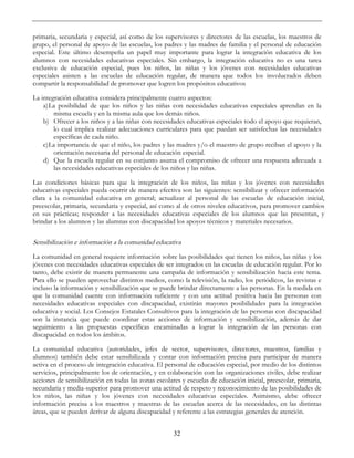 32
primaria, secundaria y especial, así como de los supervisores y directores de las escuelas, los maestros de
grupo, el personal de apoyo de las escuelas, los padres y las madres de familia y el personal de educación
especial. Este último desempeña un papel muy importante para lograr la integración educativa de los
alumnos con necesidades educativas especiales. Sin embargo, la integración educativa no es una tarea
exclusiva de educación especial, pues los niños, las niñas y los jóvenes con necesidades educativas
especiales asisten a las escuelas de educación regular, de manera que todos los involucrados deben
compartir la responsabilidad de promover que logren los propósitos educativos
La integración educativa considera principalmente cuatro aspectos:
a)La posibilidad de que los niños y las niñas con necesidades educativas especiales aprendan en la
misma escuela y en la misma aula que los demás niños.
b) Ofrecer a los niños y a las niñas con necesidades educativas especiales todo el apoyo que requieran,
lo cual implica realizar adecuaciones curriculares para que puedan ser satisfechas las necesidades
específicas de cada niño.
c)La importancia de que el niño, los padres y las madres y/o el maestro de grupo reciban el apoyo y la
orientación necesaria del personal de educación especial.
d) Que la escuela regular en su conjunto asuma el compromiso de ofrecer una respuesta adecuada a
las necesidades educativas especiales de los niños y las niñas.
Las condiciones básicas para que la integración de los niños, las niñas y los jóvenes con necesidades
educativas especiales pueda ocurrir de manera efectiva son las siguientes: sensibilizar y ofrecer información
clara a la comunidad educativa en general; actualizar al personal de las escuelas de educación inicial,
preescolar, primaria, secundaria y especial, así como al de otros niveles educativos, para promover cambios
en sus prácticas; responder a las necesidades educativas especiales de los alumnos que las presentan, y
brindar a los alumnos y las alumnas con discapacidad los apoyos técnicos y materiales necesarios.
Sensibilización e información a la comunidad educativa
La comunidad en general requiere información sobre las posibilidades que tienen los niños, las niñas y los
jóvenes con necesidades educativas especiales de ser integrados en las escuelas de educación regular. Por lo
tanto, debe existir de manera permanente una campaña de información y sensibilización hacia este tema.
Para ello se pueden aprovechar distintos medios, como la televisión, la radio, los periódicos, las revistas e
incluso la información y sensibilización que se puede brindar directamente a las personas. En la medida en
que la comunidad cuente con información suficiente y con una actitud positiva hacia las personas con
necesidades educativas especiales con discapacidad, existirán mayores posibilidades para la integración
educativa y social. Los Consejos Estatales Consultivos para la integración de las personas con discapacidad
son la instancia que puede coordinar estas acciones de información y sensibilización, además de dar
seguimiento a las propuestas específicas encaminadas a lograr la integración de las personas con
discapacidad en todos los ámbitos.
La comunidad educativa (autoridades, jefes de sector, supervisores, directores, maestros, familias y
alumnos) también debe estar sensibilizada y contar con información precisa para participar de manera
activa en el proceso de integración educativa. El personal de educación especial, por medio de los distintos
servicios, principalmente los de orientación, y en colaboración con las organizaciones civiles, debe realizar
acciones de sensibilización en todas las zonas escolares y escuelas de educación inicial, preescolar, primaria,
secundaria y media-superior para promover una actitud de respeto y reconocimiento de las posibilidades de
los niños, las niñas y los jóvenes con necesidades educativas especiales. Asimismo, debe ofrecer
información precisa a los maestros y maestras de las escuelas acerca de las necesidades, en las distintas
áreas, que se pueden derivar de alguna discapacidad y referente a las estrategias generales de atención.
 