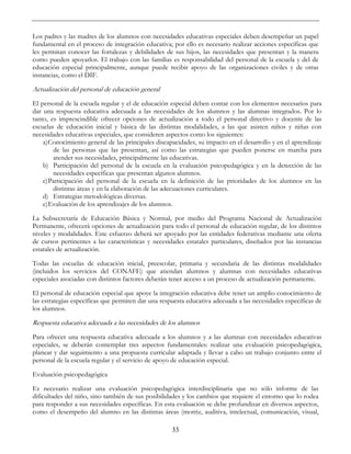 33
Los padres y las madres de los alumnos con necesidades educativas especiales deben desempeñar un papel
fundamental en el proceso de integración educativa; por ello es necesario realizar acciones específicas que
les permitan conocer las fortalezas y debilidades de sus hijos, las necesidades que presentan y la manera
como pueden apoyarlos. El trabajo con las familias es responsabilidad del personal de la escuela y del de
educación especial principalmente, aunque puede recibir apoyo de las organizaciones civiles y de otras
instancias, como el DIF.
Actualización del personal de educación general
El personal de la escuela regular y el de educación especial deben contar con los elementos necesarios para
dar una respuesta educativa adecuada a las necesidades de los alumnos y las alumnas integrados. Por lo
tanto, es imprescindible ofrecer opciones de actualización a todo el personal directivo y docente de las
escuelas de educación inicial y básica de las distintas modalidades, a las que asisten niños y niñas con
necesidades educativas especiales, que consideren aspectos como los siguientes:
a)Conocimiento general de las principales discapacidades, su impacto en el desarrollo y en el aprendizaje
de las personas que las presentan, así como las estrategias que pueden ponerse en marcha para
atender sus necesidades, principalmente las educativas.
b) Participación del personal de la escuela en la evaluación psicopedagógica y en la detección de las
necesidades específicas que presentan algunos alumnos.
c)Participación del personal de la escuela en la definición de las prioridades de los alumnos en las
distintas áreas y en la elaboración de las adecuaciones curriculares.
d) Estrategias metodológicas diversas.
e)Evaluación de los aprendizajes de los alumnos.
La Subsecretaría de Educación Básica y Normal, por medio del Programa Nacional de Actualización
Permanente, ofrecerá opciones de actualización para todo el personal de educación regular, de los distintos
niveles y modalidades. Este esfuerzo deberá ser apoyado por las entidades federativas mediante una oferta
de cursos pertinentes a las características y necesidades estatales particulares, diseñados por las instancias
estatales de actualización.
Todas las escuelas de educación inicial, preescolar, primaria y secundaria de las distintas modalidades
(incluidos los servicios del CONAFE) que atiendan alumnos y alumnas con necesidades educativas
especiales asociadas con distintos factores deberán tener acceso a un proceso de actualización permanente.
El personal de educación especial que apoye la integración educativa debe tener un amplio conocimiento de
las estrategias específicas que permiten dar una respuesta educativa adecuada a las necesidades específicas de
los alumnos.
Respuesta educativa adecuada a las necesidades de los alumnos
Para ofrecer una respuesta educativa adecuada a los alumnos y a las alumnas con necesidades educativas
especiales, se deberán contemplar tres aspectos fundamentales: realizar una evaluación psicopedagógica,
planear y dar seguimiento a una propuesta curricular adaptada y llevar a cabo un trabajo conjunto entre el
personal de la escuela regular y el servicio de apoyo de educación especial.
Evaluación psicopedagógica
Es necesario realizar una evaluación psicopedagógica interdisciplinaria que no sólo informe de las
dificultades del niño, sino también de sus posibilidades y los cambios que requiere el entorno que lo rodea
para responder a sus necesidades específicas. En esta evaluación se debe profundizar en diversos aspectos,
como el desempeño del alumno en las distintas áreas (motriz, auditiva, intelectual, comunicación, visual,
 