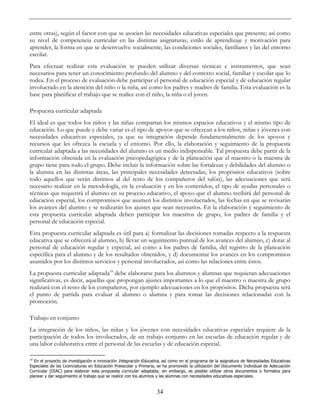 34
entre otras), según el factor con que se asocien las necesidades educativas especiales que presente; así como
su nivel de competencia curricular en las distintas asignaturas, estilo de aprendizaje y motivación para
aprender, la forma en que se desenvuelve socialmente, las condiciones sociales, familiares y las del entorno
escolar.
Para efectuar realizar esta evaluación se pueden utilizar diversas técnicas e instrumentos, que sean
necesarios para tener un conocimiento profundo del alumno y del contexto social, familiar y escolar que lo
rodea. En el proceso de evaluación debe participar el personal de educación especial y de educación regular
involucrado en la atención del niño o la niña, así como los padres y madres de familia. Esta evaluación es la
base para planificar el trabajo que se realice con el niño, la niña o el joven.
Propuesta curricular adaptada
El ideal es que todos los niños y las niñas compartan los mismos espacios educativos y el mismo tipo de
educación. Lo que puede y debe variar es el tipo de apoyos que se ofrezcan a los niños, niñas y jóvenes con
necesidades educativas especiales, ya que su integración depende fundamentalmente de los apoyos y
recursos que les ofrezca la escuela y el entorno. Por ello, la elaboración y seguimiento de la propuesta
curricular adaptada a las necesidades del alumno es un medio indispensable. Tal propuesta debe partir de la
información obtenida en la evaluación psicopedagógica y de la planeación que el maestro o la maestra de
grupo tiene para todo el grupo. Debe incluir la información sobre las fortalezas y debilidades del alumno o
la alumna en las distintas áreas, las principales necesidades detectadas, los propósitos educativos (sobre
todo aquellos que serán distintos al del resto de los compañeros del salón), las adecuaciones que será
necesario realizar en la metodología, en la evaluación y en los contenidos, el tipo de ayudas personales o
técnicas que requerirá el alumno en su proceso educativo, el apoyo que el alumno recibirá del personal de
educación especial, los compromisos que asumen los distintos involucrados, las fechas en que se revisarán
los avances del alumno y se realizarán los ajustes que sean necesarios. En la elaboración y seguimiento de
esta propuesta curricular adaptada deben participar los maestros de grupo, los padres de familia y el
personal de educación especial.
Esta propuesta curricular adaptada es útil para a) formalizar las decisiones tomadas respecto a la respuesta
educativa que se ofrecerá al alumno, b) llevar un seguimiento puntual de los avances del alumno, c) dotar al
personal de educación regular y especial, así como a los padres de familia, del registro de la planeación
específica para el alumno y de los resultados obtenidos, y d) documentar los avances en los compromisos
asumidos por los distintos servicios y personal involucrados, así como las relaciones entre éstos.
La propuesta curricular adaptada10
debe elaborarse para los alumnos y alumnas que requieran adecuaciones
significativas, es decir, aquellas que propongan ajustes importantes a lo que el maestro o maestra de grupo
realizará con el resto de los compañeros, por ejemplo adecuaciones en los propósitos. Dicha propuesta será
el punto de partida para evaluar al alumno o alumna y para tomar las decisiones relacionadas con la
promoción.
Trabajo en conjunto
La integración de los niños, las niñas y los jóvenes con necesidades educativas especiales requiere de la
participación de todos los involucrados, de un trabajo conjunto en las escuelas de educación regular y de
una labor colaborativa entre el personal de las escuelas y de educación especial.
10
En el proyecto de investigación e innovación Integración Educativa, así como en el programa de la asignatura de Necesidades Educativas
Especiales de las Licenciaturas en Educación Preescolar y Primaria, se ha promovido la utilización del Documento Individual de Adecuación
Curricular (DIAC) para elaborar esta propuesta curricular adaptada; sin embargo, es posible utilizar otros documentos o formatos para
planear y dar seguimiento al trabajo que se realice con los alumnos y las alumnas con necesidades educativas especiales.
 